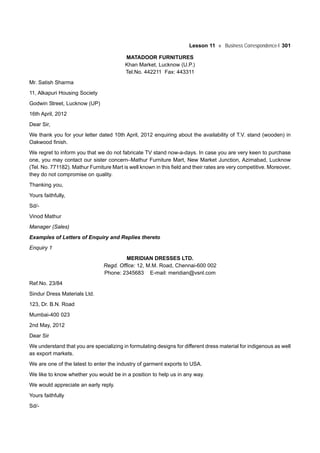 Lesson 11 Business Correspondence-I 301
MATADOOR FURNITURES
Khan Market, Lucknow (U.P.)
Tel.No. 442211 Fax: 443311
Mr. Satish Sharma
11, Alkapuri Housing Society
Godwin Street, Lucknow (UP)
16th April, 2012
Dear Sir,
We thank you for your letter dated 10th April, 2012 enquiring about the availability of T.V. stand (wooden) in
Oakwood finish.
We regret to inform you that we do not fabricate TV stand now-a-days. In case you are very keen to purchase
one, you may contact our sister concern–Mathur Furniture Mart, New Market Junction, Azimabad, Lucknow
(Tel. No. 771182). Mathur Furniture Mart is well known in this field and their rates are very competitive. Moreover,
they do not compromise on quality.
Thanking you,
Yours faithfully,
Sd/-
Vinod Mathur
Manager (Sales)
Examples of Letters of Enquiry and Replies thereto
Enquiry 1
MERIDIAN DRESSES LTD.
Regd. Office: 12, M.M. Road, Chennai-600 002
Phone: 2345683 E-mail: meridian@vsnl.com
Ref.No. 23/84
Sindur Dress Materials Ltd.
123, Dr. B.N. Road
Mumbai-400 023
2nd May, 2012
Dear Sir
We understand that you are specializing in formulating designs for different dress material for indigenous as well
as export markets.
We are one of the latest to enter the industry of garment exports to USA.
We like to know whether you would be in a position to help us in any way.
We would appreciate an early reply.
Yours faithfully
Sd/-
 