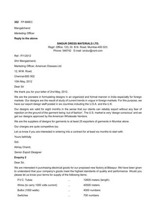 302 FP-BMEC
Mangalchand
Marketing Officer
Reply to the above
SINDUR DRESS MATERIALS LTD.
Regd. Office: 123, Dr. B.N. Road, Mumbai-400 023.
Phone: 546742 E-mail: sindur@vsnl.com
Ref.: P/1/2012
Shri Mangalchand,
Marketing Officer, American Dresses Ltd.
12, M.M. Road,
Chennai-600 002.
10th May, 2012
Dear Sir
We thank you for your letter of 2nd May, 2012.
We are the pioneers in formulating designs in an organized and formal manner in India especially for foreign
markets. Our designs are the result of study of current trends in vogue in foreign markets. For this purpose, we
have our export design staff posted in six countries including the U.S.A. and the U.K.
Our designs are valid for eight months in the sense that our clients can reliably export without any fear of
rejection on the ground of the garment being ‘out of fashion’. The U.S. market is very ‘design conscious’ and we
get our designs approved by the American Wholesale Vendors.
We are the suppliers of designs for garments to at least 25 exporters of garments in Mumbai alone.
Our charges are quite competitive too.
Let us know if you are interested in entering into a contract for at least six months to start with.
Yours faithfully
Sd/-
Abhay Chand,
Senior Export Designer
Enquiry 2
Dear Sir,
We are interested in purchasing electrical goods for our proposed new factory at Bilaspur. We have been given
to understand that your company’s goods meet the highest standards of quality and performance. Would you
please let us know your terms for supply of the following items:
P.V.C. Tubes ... 12600 meters (length)
Wires (to carry 1000 volts current) ... 40500 meters
Bulbs (1000 watts) ... 4000 numbers
Switches ... 700 numbers
 