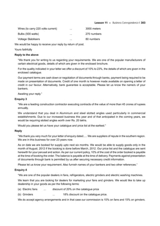 Lesson 11 Business Correspondence-I 303
Wires (to carry 220 volts current) ... 3000 meters
Bulbs (500 watts) ... 270 numbers
Voltage Stabilisers ... 80 numbers
We would be happy to receive your reply by return of post.
Yours faithfully
Reply to the above
“We thank you for writing to us regarding your requirements. We are one of the popular manufacturers of
certain electrical goods, details of which are given in the enclosed brochure.
For the quality indicated in your letter we offer a discount of 10% to 23%, the details of which are given in the
enclosed catalogue.
Our payment terms are cash down or negotiation of documents through banks, payment being required to be
made on presentation of documents. Credit of one month is however made available on opening a letter of
credit in our favour. Alternatively, bank guarantee is acceptable. Please let us know the name/s of your
bankers.
Awaiting your reply.”
Enquiry 3
“We are a leading construction contractor executing contracts of the value of more than 45 crores of rupees
annually.
We understand that you deal in Aluminium and steel slotted angles used particularly in commercial
establishments. Due to our increased business this year and of that anticipated in the coming years, we
would be requiring slotted angles worth over Rs. 20 lakhs.
Would you please let us have your catalogue and price list at the earliest.”
Reply
“We thank you very much for your letter of enquiry dated..... We are suppliers of repute in the southern region.
We are in this business for over 23 years now.
As on date we are booked for supply upto next six months. We would be able to supply goods only in the
month of August, 2012 if the booking is done before March, 2012. Our price list and the catalogue are sent
herewith for your perusal and action. As per our current policy, 10% of the cost of the order booked is payable
at the time of booking the order. The balance is payable at the time of delivery. Payments against presentation
of documents through bank is permitted by us after securing necessary credit information.
Please let us know your requirement. Also furnish names of your bankers and two other references.”
Enquiry 4
“We are one of the popular dealers in fans, refrigerators, electric grinders and electric washing machines.
We learn that you are looking for dealers for marketing your fans and grinders. We would like to take up
dealership in your goods as per the following terms:
(a) Electric fans ... discount of 20% on the catalogue price
(b) Grinders ... 18% discount on the catalogue price.
We do accept agency arrangements and in that case our commission is 10% on fans and 15% on grinders.
 