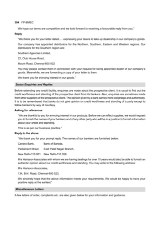 304 FP-BMEC
We hope our terms are competitive and we look forward to receiving a favourable reply from you.”
Reply
“We thank you for your letter dated..... expressing your desire to take up dealership in our company’s goods.
Our company has appointed distributors for the Northern, Southern, Eastern and Western regions. Our
distributors for the Southern region are:
Southern Agencies Limited,
22, Club House Road,
Mount Road, Chennai-600 002
You may please contact them in connection with your request for being appointed dealer of our company’s
goods. Meanwhile, we are forwarding a copy of your letter to them.
We thank you for evincing interest in our goods.”
Status Enquiries and Replies
Before extending any credit facility, enquiries are made about the prospective client. It is usual to find out the
credit worthiness and standing of the prospective client from its bankers. Also, enquiries are sometimes made
from other suppliers of the prospective client. The opinion given by a bank carries more weightage and authenticity.
It is to be remembered that banks do not give opinion on credit worthiness and standing of a party except to
fellow bankers by way of courtesy.
Asking for references
“We are thankful to you for evincing interest in our products. Before we can effect supplies, we would request
you to furnish the names of your bankers and of any other party who will be in a position to furnish information
about your credit and standing.
This is as per our business practice.”
Reply to the above
“We thank you for your prompt reply. The names of our bankers are furnished below:
Canara Bank, Bank of Baroda,
Parliament Street, East Patel Nagar Branch,
New Delhi-110 001. New Delhi-110 058.
M/s Harisson Associates with whom we are having dealings for over 10 years would also be able to furnish an
authentic opinion about our credit worthiness and standing. You may write to the following address:
M/s Harisson Associates,
134, B.N. Road, Chennai-600 023.
We sincerely hope that the above information meets your requirements. We would be happy to have your
positive reply at the earliest.”
Miscellaneous Letters
A few letters of order, complaints etc. are also given below for your information and guidance.
 
