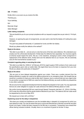 306 FP-BMEC
Kindly inform us as soon as you receive the bills.
Thanking you,
Yours faithfully,
Sd/-
Maninder Singh
Sales Manager
Letter stating complaints
“We are thankful to you for your prompt compliance with our request to supply fans as per order dt. 11th April,
2012.
However, on opening the pack of consignments, we were sad to note that the blades of 8 ceiling fans were
damaged.
The paint has peeled off awkwardly in 3 pedestal fan trunks and Mini fan blades.
Would you please rectify the defects at the earliest?”
Reply to the above
“We refer to your letter dt... and are sorry to note that some of the fans were defective. We understand your
anxiety over the unfortunate development. Kindly keep the defective fans separately. Our insurance agents
at Chennai would inspect the same. We are, in the meantime, arranging to send a fresh consignment in
replacement of the defective items. Kindly hand over the defective fans to our insurers. We are extremely
sorry for the inconvenience caused to you.”
Complaint regarding delay in executing the order
“We refer to our letter No. 23/84 dt. 1st February, 2010 for urgent supply of 400 numbers of rain coats as per
the specifications given vide our earlier letter. We regret there has so far been no response from your end.
Would you please wire particulars of despatch?”
Reply to the above
“We are sorry to have delayed despatches against your orders. There was a sudden demand from the
Defence Ministry to supply rain coats to the defence personnel on an emergency basis. We thought that we
would be in a position to meet your order by Mid- April. However, due to a second bulk and very urgent order
for yet another consignment of 3000 rain coats from the Defence Ministry, we could not effect any despatches
to any other customers.
We are sorry for the unexpected development that has delayed the despatch of rain coats. You may appreciate
that we are under obligation to supply rain coats whenever the Defence Ministry places an order.
We confirm having despatched 200 rain coats through Speedy Transports vide their L.R. 1234 dt. 23rd May,
2010 under the instructions that the goods shall be delivered at your door. The balance 200 rain coats would
be despatched by the end of May 2010.
We request you to bear with us till then.”
Explaining cause for the delay in despatches
“We share your anxiety and displeasure over the inevitable delay in despatch of consignment for which you
have placed an order. You may be aware that due to communal disturbances in Mumbai normal life has been
thrown out of gear. Curfew has been imposed for the fifth day in succession. Transporters have closed their
offices fearing untoward incidents. Virtually, there is no movement of goods for the last 10 days.
 
