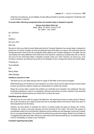 Lesson 11 Business Correspondence-I 307
Under the circumstances, we are helpless, though willing and able to send the consignment. Kindly bear with
us till normalcy in restored.”
A circular letter informing unexpected strike and resultant delay in despatch of goods
Kenson Auto Spare Parts Ltd.
Regd. Office: 151 Akurdi, Pune-411 031
Tel: 752811 Fax: 753911
No. CSP/2012
To
(Dealers)
9th June, 2012
Dear Sirs
We wish to inform you that the recent State wide strike by Transport Operators has caused delay in despatch of
goods from our factory. Actually, we have got adequate stock of the items you require. We could have sent the
consignment well in time but for the unexpected strike called by the Transport Operators in the State. We are
very hopeful of an early settlement of the strike and in the meantime, request you to please bear with us. We are
very sorry for the unfortunate delay in despatch of goods under your order. However, we assure you, once
normalcy is restored, we shall give top priority for the despatch of your consignment without any further delay.
Thanking you,
Yours faithfully
Sd/-
Manoj Jadeja
Sales Manager
Inability to execute an order
“We thank you for your letter placing order for supply of 200 bales of terry-wool suit lengths.
While thanking you for the faith you have reposed in our brand, we are sorry to state that due to heavy orders
at hand, we would be unable to supply your requirements for another two months.
Please let us know within a week’s time whether you would like to be included in the waiting list. We have
tentatively included your name in our waiting list, hoping you will confirm our action. However, if you would like
us to refund the advance paid by you kindly inform us about the same.”
Substitute goods offered
“We thank you for your order for supply of 40 table fans. We regret that we have no ready stocks of ‘Breezy’
fans at the moment as you might be aware that due to prolonged strike at the factory, there have been no
fresh despatches from the factory.
However, we have stocks of ‘Coolings’ fan which is of similar quality and grace as ‘Breezy’ fan. Further,
‘Coolings’ fan carries a two-year warranty and free servicing for four years. This brand has picked up
considerable market in Pune and Mumbai. Please let us know whether you are interested in procuring ‘Coolings’
fans on an experimental basis. You would find its performance quite encouraging. Please do not mistake us
in suggesting this alternative offer. Should you need refund of the advance paid by you, we shall be prepared
to do so immediately on receipt of your intimation”.
Complaint regarding bad quality
 