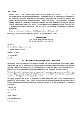 308 FP-BMEC
“We had procured 1,000 numbers of ‘BEEMLIGHT’ fluorescent tubes vide our order.............. dt............ We
are being faced with numerous complaints from our customers regarding the performance of these tubes. In
fact a majority of complaints are from individual customers. The problem in all the cases has been that after
3 weeks of good performance, the tubes fail. Out of 230 items sold, around 130 complaints have so far been
received. Samples of 10 tubes which have failed have been sent to you yesterday for examination. We have
however stopped selling these tubes. Around 650 tubes are lying with us. As your reputation as manufacturer
of quality tubes is at a stake, we feel that it is in your interest that these defective tubes are withdrawn and
tested again.
Please let us know when and how we should despatch these 650 tubes to you.”
Intimating customers’ complaint and suggestion for better customer service
Geo Electricals
13, G. Memon Street, Mumbai - 400 002
Tel.: 2121837, 2153718 Fax: 2561816
No. M/1/97
Mondec Electrical Equipments Co. Ltd.
12, Wadala Industrial Estate,
Mumbai - 400 072
1st January, 2012
Dear Sir
Reg.: Mondec Automatic Washing Machines – Model ‘XAM’
We regret to inform you that many of our valued customers, who have recently bought your “MONDEC-XAM”
Washing Machine from us, have lodged complaints about mal-functioning of the machine. Most of the customers
have also made complaints regarding poor after-sales-service provided by your Authorised Service Agent. Copy
of written complaints received from customers is forwarded for your immediate attention and action.
We always believe that in business, ‘Customer is always right’ because generally no customer complains unless
there is sufficient reason to complain. A satisfied customer is the best advertisement and to have a satisfied
customer we should give him the best product and service.
We, again, emphasise that there is an urgent need for improving the After-Sales-Service for maintaining the
reputation of your company. It is our sincere suggestion that an independent/exclusive After-Sales-Service
Centre, manned by factory trained personnel be started forthwith to provide best services to the valued
customers.
Thanking you,
Yours faithfully
Sd/-
Sadak Hashmi
Prop. Geo Electricals
Encl.: As above.
 