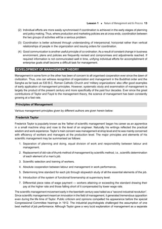 Lesson 1 Nature of Management and its Process 13
(2) Individual efforts are more easily synchronised if coordination is achieved in the early stages of planning
and policy making. Thus, where production and marketing policies are at cross ends, coordination between
the two groups of activities will be a serious problem.
(3) Coordination is better achieved through understanding of interpersonal, horizontal rather than vertical
relationships of people in the organization and issuing orders for coordination.
(4) Good communication is another useful principle of co-ordination.As a result of constant change in business
environment, plans and policies are frequently revised and compromises and adjustments reached. If
required information is not communicated well in time, unifying individual efforts for accomplishment of
enterprise goals shall become a difficult task for management.
DEVELOPMENT OF MANAGEMENT THEORY
Management in some form or the other has been of concern to all organised cooperation ever since the dawn of
civilization. Thus, one can witness recognition of organization and management in the Buddhist order and the
Sangha as far back as 530 B.C. Roman Catholic Church and ‘military organizations’ also offer good examples
of early application of management principles. However, systematic study and examination of management is
largely the product of the present century and more specifically of the past four decades. Ever since the great
contributions of Taylor and Fayol to the management theory, the science of management has been constantly
growing at a fast rate.
Principles of Management
Various management principles given by different authors are given herein below:
Frederick Taylor
Frederick Taylor is popularly known as the ‘father of scientific management’ began his career as an apprentice
in a small machine shop and rose to the level of an engineer. Naturally his writings reflected the practical
wisdom and work experience. Taylor’s main concern was management at shop level and he was mainly concerned
with efficiency of workers and managers at the production level. The major principles and elements of his
scientific management may be summarised as follows:
1. Separation of planning and doing, equal division of work and responsibility between labour and
management.
2. Replacement of old rule of thumb method of management by scientific method, i.e., scientific determination
of each element of a man’s job.
3. Scientific selection and training of workers.
4. Absolute cooperation between labour and management in work performance.
5. Determining time standard for each job through stopwatch study of all the essential elements of the job.
6. Introduction of the system of functional foremanship at supervisory level.
7. Differential piece rates of wage payment — workers attaining or exceeding the standard drawing their
pay at the higher rate and those falling short of it compensated by lower wage rate.
The scientific management movement early in the twentieth century was hailed as a “second industrial revolution”.
Since scientific management meant an innovation in the field of management, it generated tremendous opposition
even during the life time of Taylor. Public criticism and opinions compelled his appearance before the special
Congressional Committee hearings in 1912. The industrial psychologists challenged the assumption of one
best method of job performance. Although Taylor gave a very lucid explanation of management as a separate
 
