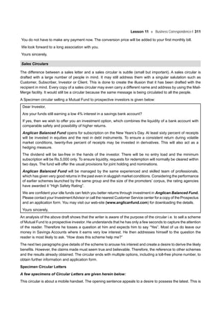 Lesson 11 Business Correspondence-I 311
You do not have to make any payment now. The conversion price will be added to your first monthly bill.
We look forward to a long association with you.
Yours sincerely,
Sales Circulars
The difference between a sales letter and a sales circular is subtle (small but important). A sales circular is
drafted with a large number of people in mind. It may still address them with a singular salutation such as
Customer, Subscriber, Investor or Client. This is done to create the illusion that it has been drafted with the
recipient in mind. Every copy of a sales circular may even carry a different name and address by using the Mail-
Merge facility. It would still be a circular because the same message is being circulated to all the people.
A Specimen circular selling a Mutual Fund to prospective investors is given below:
Dear Investor,
Are your funds still earning a low 4% interest in a savings bank account?
If yes, then we wish to offer you an investment option, which combines the liquidity of a bank account with
comparable safety and possibility of higher returns.
Anglican Balanced Fund opens for subscription on the New Years’s Day. At least sixty percent of receipts
will be invested in equities and the rest in debt instruments. To ensure a consistent return during volatile
market conditions, twenty-five percent of receipts may be invested in derivatives. This will also act as a
hedging measure.
The dividend will be tax-free in the hands of the investor. There will be no entry load and the minimum
subscription will be Rs.5,000 only. To ensure liquidity, requests for redemption will normally be cleared within
two days. The fund will offer the usual provisions for joint holding and nominations.
Anglican Balanced Fund will be managed by the same experienced and skilled team of professionals,
which has given very good returns in the past even in sluggish market conditions. Considering the performance
of earlier schemes launched by the same group and the size of the promoters’ corpus, the rating agencies
have awarded it “High Safety Rating”.
We are confident your idle funds can fetch you better returns through investment in Anglican Balanced Fund.
Please contact your InvestmentAdvisor or call the nearest Customer Service center for a copy of the Prospectus
and an application form. You may visit our web-site (www.anglicanfund.com) for downloading the details.
Yours sincerely,
An analysis of the above draft shows that the writer is aware of the purpose of the circular i.e. to sell a scheme
of Mutual Fund to a prospective investor. He understands that he has only a few seconds to capture the attention
of the reader. Therefore he tosses a question at him and expects him to say “Yes”. Most of us do leave our
money in Savings Accounts where it earns very low interest. He then addresses himself to the question the
reader is most likely to ask. “How does this scheme help me?”
The next two paragraphs give details of the scheme to arouse his interest and create a desire to derive the likely
benefits. However, the claims made must seem true and believable. Therefore, the reference to other schemes
and the results already obtained. The circular ends with multiple options, including a toll-free phone number, to
obtain further information and application form.
Specimen Circular Letters
A few specimens of Circular Letters are given herein below:
This circular is about a mobile handset. The opening sentence appeals to a desire to possess the latest. This is
 