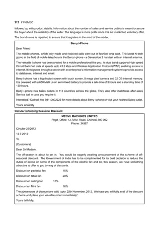 312 FP-BMEC
followed up with product details. Information about the number of sales and service outlets is meant to assure
the buyer about the reliability of the seller. The language is more polite since it is an unsolicited voluntary offer.
The brand name is repeated to ensure that it registers in the mind of the reader.
Berry i-Phone
Dear Friend
The mobile phones, which only made and received calls went out of fashion long back. The latest hi-tech
gizmo in the field of mobile telephony is the Berry i-phone - a Generation 3 handset with an internal antenna.
The versatile i-phone has been created for a mobile professional like you. Its dual band supports High speed
Circuit Switched data at speeds upto 43.2 kbps and Wireless Application Protocol (WAP) enabling access to
internet. It integrates through a server with an enterprise’s information management system to provide access
to databases, internet and email.
Berry i-phone has a big display screen with touch screen, 8 mega pixel camera and 32 GB internal memory.
It is powered with a 650 MaH Li-ion semi-fixed battery to provide a talk-time of 3 hours and a stand-by time of
150 hours.
Berry i-phone has Sales outlets in 113 countries across the globe. They also offer matchless after-sales
Service just in case you require it.
Interested? Call toll-free 98110002222 for more details about Berry i-phone or visit your nearest Sales outlet.
Yours sincerely
Circular informing Seasonal Discount
MEENU MACHINES LIMITED
Regd. Office: 12, M.M. Road, Chennai-600 002
Phone: 34567
Circular 23/2012
12.7.2012
To
(Customers)
Dear Sir/Madam,
The off-season is about to set in. You would be eagerly awaiting announcement of the scheme of off-
seasonal discount. The Government of India has to be complimented for its bold decision to reduce the
duties of excise on some of the components of the electric fan and so, this season, we have something
attractive to offer to you by way of discounts.
Discount on pedestal fan 15%
Discount on table fan 20%
Discount on ceiling fan 18%
Discount on Mini fan 16%
The above rates of discount are valid upto 25th November, 2012. We hope you will fully avail of the discount
scheme and place your valuable order immediately”.
Yours faithfully,
 