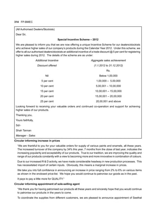 314 FP-BMEC
(All Authorised Dealers/Stockists)
Dear Sir,
Special Incentive Scheme – 2012
We are pleased to inform you that we are now offering a unique Incentive Scheme for our dealers/stockists
who achieve higher sales of our company’s products during the Calendar Year 2012. Under this scheme, we
offer to all our authorised dealers/stockists an additional incentive of a trade discount @ 5 per cent for registering
higher sales during 2012. The details of the scheme are as under:
Additional Incentive Aggregate sales achievement
Discount offered (1.1.2012 to 31.12.2012)
Rs.
Nil Below 1,00,000
5 per cent 1,00,000 – 5,00,000
10 per cent 5,00,001 – 10,00,000
15 per cent 10,00,001 – 15,00,000
20 per cent 15,00,001 – 20,00,000
25 per cent 20,00,001 and above
Looking forward to receiving your valuable orders and continued co-operation and support for achieving
higher sales of our products.
Thanking you,
Yours faithfully,
Sd/-
Shah Tannan
Manager - Sales
Circular informing increase in prices
“We are thankful to you for your valuable orders for supply of various paints and enamels, all these years.
The increased turnover of the company by 34% this year, 7 months from the close of last year, indicates the
increasing popularity and acceptability of our products. True to our tradition, we are improving the quality and
range of our products constantly with a view to becoming more and more innovative in combination of colours.
Due to our increased R & D activity, we have made considerable headway in new production processes. This
has necessitated import of certain inputs. Obviously, this means a marginal increase in prices.
We take you into full confidence in announcing an increase in price ranging from 2% to 6% on various items
as shown in the enclosed price-list. We hope you would continue to patronise our goods as in the past.
It pays to pay a little more for QUALITY.”
Circular informing appointment of sole-selling agent
“We thank you for having patronised our products all these years and sincerely hope that you would continue
to patronise our products in the years to come.
To coordinate the supplies from different customers, we are pleased to announce appointment of Seethal
 
