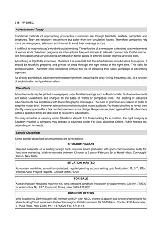 318 FP-BMEC
Advertisement Today
Traditional methods of approaching prospective customers are through handbills, leaflets, pamphlets and
brochures. They are relatively inexpensive but suffer from low circulation figures. Therefore companies rely
more on newspapers, television and internet to send their message across.
It is difficult to imagine today’s world without advertising. Three-fourths of a newspaper is devoted to advertisements
of various kinds. Television programs are interrupted at frequent intervals to telecast commercials. On the internet,
one finds goods and services being advertised on home pages of different search engines and web-sites.
Advertising is frightfully expensive. Therefore it is essential that the advertisement should serve its purpose. It
should be tastefully prepared and printed or aired through the right media at the right time. This calls for
professionalism. Therefore most companies entrust the job of preparing their sales campaign to advertising
agencies.
As already pointed out, advertisement strategy right from preparing the copy, timing, frequency, etc., is a function
of sophistication and professionalism.
Classifieds
Advertisements may be printed in newspapers under familiar headings such as Matrimonials. Such advertisements
are called Classifieds and charged on the basis of words or composed lines. The drafting of classified
advertisements has similarities with that of telegraphic messages. The rules of grammar are relaxed in order to
keep the matter brief. However, relevant information must be made available. For those unwilling to reveal their
identify, newspapers offer a Box number service on extra charge. Responses received against their Box Numbers
within a specified time are delivered to respective advertisers.
You may advertise a vacancy under Situations Vacant. For those looking for a position, the right category is
Situation Wanted. A company may choose to advertise under For Sale, Business Offers, Public Notices etc.
depending on its needs.
Sample Classifieds
Some sample classified advertisements are given below:
SITUATION VACANT
Reputed associate of a leading foreign bank requires smart graduates with good communication skills for
hard-core marketing. Walk-in interview between 12 noon to 5 pm on February 5th at Hotel Hilton, Connaught
Circus, New Delhi.
SITUATION WANTED
Accountant available, annual/computerized, regular/pending account writing upto finalization. IT, S.T., PAN,
Internal Audit, Project Reports. Contact 9810076299
FOR SALE
Korean Injection Moulding machine-180 tons, excellent condition, inspection by appointment. Call 914 770930
or write to Box No. 777, Economic Times, New Delhi-110 002.
BUSINESS OFFERS
Well established Delhi based NSE member and DP with NSDL wishes to appoint sub-brokers/franchisees for
share broking/Dmat services in the Northern region. Initial investment Rs.10-15 lakhs. Contact ELPAssociates,
7, Pusa Road, New Delhi. Ph.11-5712222 Fax. 5744444.
 