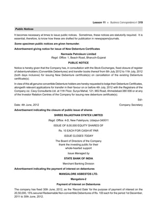 Lesson 11 Business Correspondence-I 319
Public Notices
It becomes necessary at times to issue public notices. Sometimes, these notices are statutorily required. It is
essential, therefore, to know how these are drafted for publication in newspapers/journals.
Some specimen public notices are given hereunder.
Advertisement giving notice for issue of New Debenture Certificates
Narmada Petroleum Limited
Regd. Office: 1, Beach Road, Bharuch-Gujarat
PUBLIC NOTICE
Notice is hereby given that the Company has, in consultation with the Stock Exchanges, fixed closure of register
of debentureholders (Convertible Debentures) and transfer books thereof from 6th July 2012 to 11th July, 2012
(both days inclusive) for issuing New Debenture certificate(s) on cancellation of the existing Debenture
certificate(s).
In view of this all genuine convertible Debenture holders are hereby requested to lodge their Debenture Certificates,
alongwith relevant applications for transfer in their favour on or before 4th July, 2012 with the Registrars of the
Company viz. Cavy Consultants Ltd. at 11th Floor, Surya Mahal, 121, MG Road, Ahmedabad-380 006 or at any
of the Investor Relation Centres of the Company for issuing new debenture certificate(s).
Sd/-
Date: 4th June, 2012 Company Secretary
Advertisement indicating the closure of public issue of shares
SHREE RAJASTHAN SYNTEX LIMITED
Regd. Office: 4-D, New Fatehpura, Udaipur-340011
ISSUE OF 8,00,000 EQUITY SHARES OF
Rs. 10 EACH FOR CASH AT PAR
ISSUE CLOSES TODAY
The Board of Directors of the Company
thank the investing public for their
whole-hearted support
Issue Managed by
STATE BANK OF INDIA
Merchant Banking Division
Advertisement indicating the payment of interest on debentures
MANGALORE ASBESTOS LTD.
Mangalore-2
Payment of Interest on Debentures
The company has fixed 30th June, 2012, as the ‘Record Date’ for the purpose of payment of interest on the
20,50,000, 15% secured Redeemable Non-convertible Debentures of Rs. 100 each for the period 1st December,
2011 to 30th June, 2012.
 