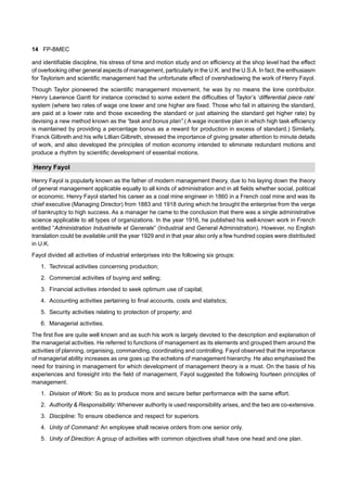 14 FP-BMEC
and identifiable discipline, his stress of time and motion study and on efficiency at the shop level had the effect
of overlooking other general aspects of management, particularly in the U.K. and the U.S.A. In fact, the enthusiasm
for Taylorism and scientific management had the unfortunate effect of overshadowing the work of Henry Fayol.
Though Taylor pioneered the scientific management movement, he was by no means the lone contributor.
Henry Lawrence Gantt for instance corrected to some extent the difficulties of Taylor’s ‘differential piece rate’
system (where two rates of wage one lower and one higher are fixed. Those who fail in attaining the standard,
are paid at a lower rate and those exceeding the standard or just attaining the standard get higher rate) by
devising a new method known as the “task and bonus plan”.( A wage incentive plan in which high task efficiency
is maintained by providing a percentage bonus as a reward for production in excess of standard.) Similarly,
Franck Gilbreth and his wife Lillian Gilbreth, stressed the importance of giving greater attention to minute details
of work, and also developed the principles of motion economy intended to eliminate redundant motions and
produce a rhythm by scientific development of essential motions.
Henry Fayol
Henry Fayol is popularly known as the father of modern management theory, due to his laying down the theory
of general management applicable equally to all kinds of administration and in all fields whether social, political
or economic. Henry Fayol started his career as a coal mine engineer in 1860 in a French coal mine and was its
chief executive (Managing Director) from 1883 and 1918 during which he brought the enterprise from the verge
of bankruptcy to high success. As a manager he came to the conclusion that there was a single administrative
science applicable to all types of organizations. In the year 1916, he published his well-known work in French
entitled “Administration Industrielle et Generale” (Industrial and General Administration). However, no English
translation could be available until the year 1929 and in that year also only a few hundred copies were distributed
in U.K.
Fayol divided all activities of industrial enterprises into the following six groups:
1. Technical activities concerning production;
2. Commercial activities of buying and selling;
3. Financial activities intended to seek optimum use of capital;
4. Accounting activities pertaining to final accounts, costs and statistics;
5. Security activities relating to protection of property; and
6. Managerial activities.
The first five are quite well known and as such his work is largely devoted to the description and explanation of
the managerial activities. He referred to functions of management as its elements and grouped them around the
activities of planning, organising, commanding, coordinating and controlling. Fayol observed that the importance
of managerial ability increases as one goes up the echelons of management hierarchy. He also emphasised the
need for training in management for which development of management theory is a must. On the basis of his
experiences and foresight into the field of management, Fayol suggested the following fourteen principles of
management.
1. Division of Work: So as to produce more and secure better performance with the same effort.
2. Authority & Responsibility: Whenever authority is used responsibility arises, and the two are co-extensive.
3. Discipline: To ensure obedience and respect for superiors.
4. Unity of Command: An employee shall receive orders from one senior only.
5. Unity of Direction: A group of activities with common objectives shall have one head and one plan.
 