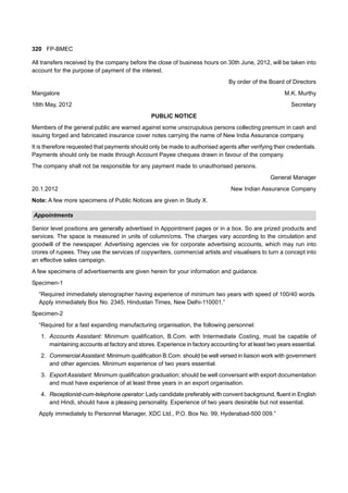 320 FP-BMEC
All transfers received by the company before the close of business hours on 30th June, 2012, will be taken into
account for the purpose of payment of the interest.
By order of the Board of Directors
Mangalore M.K. Murthy
18th May, 2012 Secretary
PUBLIC NOTICE
Members of the general public are warned against some unscrupulous persons collecting premium in cash and
issuing forged and fabricated insurance cover notes carrying the name of New India Assurance company.
It is therefore requested that payments should only be made to authorised agents after verifying their credentials.
Payments should only be made through Account Payee cheques drawn in favour of the company.
The company shall not be responsible for any payment made to unauthorised persons.
General Manager
20.1.2012 New Indian Assurance Company
Note: A few more specimens of Public Notices are given in Study X.
Appointments
Senior level positions are generally advertised in Appointment pages or in a box. So are prized products and
services. The space is measured in units of column/cms. The charges vary according to the circulation and
goodwill of the newspaper. Advertising agencies vie for corporate advertising accounts, which may run into
crores of rupees. They use the services of copywriters, commercial artists and visualisers to turn a concept into
an effective sales campaign.
A few specimens of advertisements are given herein for your information and guidance.
Specimen-1
“Required immediately stenographer having experience of minimum two years with speed of 100/40 words.
Apply immediately Box No. 2345, Hindustan Times, New Delhi-110001.”
Specimen-2
“Required for a fast expanding manufacturing organisation, the following personnel:
1. Accounts Assistant: Minimum qualification, B.Com. with Intermediate Costing, must be capable of
maintaining accounts at factory and stores. Experience in factory accounting for at least two years essential.
2. CommercialAssistant: Minimum qualification B.Com. should be well versed in liaison work with government
and other agencies. Minimum experience of two years essential.
3. Export Assistant: Minimum qualification graduation; should be well conversant with export documentation
and must have experience of at least three years in an export organisation.
4. Receptionist-cum-telephone operator: Lady candidate preferably with convent background, fluent in English
and Hindi, should have a pleasing personality. Experience of two years desirable but not essential.
Apply immediately to Personnel Manager, XDC Ltd., P.O. Box No. 99, Hyderabad-500 009.”
 