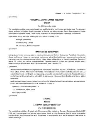 Lesson 11 Business Correspondence-I 321
Specimen-3
“INDUSTRIAL LININGS LIMITED REQUIRES”
DRIVER
Rs. 6500 p.m. plus perks
The candidate must be smart, experienced and qualified to drive both foreign and Indian cars. The applicant
should be fluent in English. He will be posted at Mumbai but will accompany Senior Executives and foreign
dignitaries on outstation duties. Those having experience in handling embassy cars would be preferred.
Applications should reach the undersigned on or before 12th May, 2012.
Manager (Personnel)
Industrial Lining Limited
17, D.N. Road, Mumbai-400 005"
Specimen-4
MAINTENANCE SUPERVISOR
A large public limited company requires maintenance supervisor for their factory near Faridabad. Candidates
should be Diploma Holders in mechanical engineering with at least eight years experience in mechanical
maintenance and continuous process industry. Good salary will be offered to the right candidate. Benefits of
bonus, P.F., gratuity and medical subsidy available. Please apply within 10 days with complete bio-data, salary
drawn and expected to Box No. 4567, Hindustan Times, New Delhi-110 001.
Specimen-5
“A national firm of Architectural Engineers with international association requires LADY SECRETARY for their
Head Office at Delhi. The incumbent shall be offered attractive remuneration well above market rate. An
excellent command over English and a pleasing personality are essential requirements. Reasonable speed
in shorthand and typing together with ability to correspond independently in English shall be an added
advantage.
Applications with recent passport size photograph and full details of educational qualifications, age, experience,
current and past employment should be sent within 10 days to:
Splendour Construction Engineers Ltd.
123, Manasarovar, Nehru Place,
New Delhi-110 019.
Specimen-6
ABC LTD.
NEEDS
ASSISTANT COMPANY SECRETARY
(Rs. 20,000-200-30,000)
The candidate should be a Graduate with Membership of the Institute of Company Secretaries of India (ACS/
FCS) and 6 years experience of which at least one year should be in the Secretarial Deptt. in a large organisation
handling Board and Company Law work. Experience in administrative work and a Degree in Law will be an
added advantage.
 