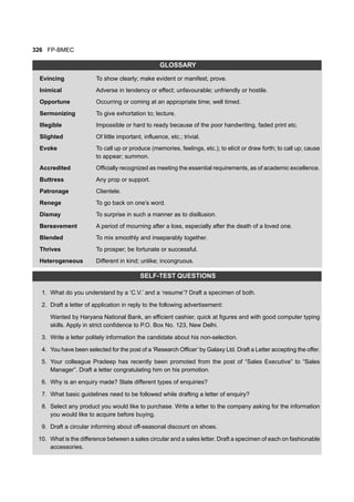 326 FP-BMEC
GLOSSARY
Evincing To show clearly; make evident or manifest; prove.
Inimical Adverse in tendency or effect; unfavourable; unfriendly or hostile.
Opportune Occurring or coming at an appropriate time; well timed.
Sermonizing To give exhortation to; lecture.
Illegible Impossible or hard to ready because of the poor handwriting, faded print etc.
Slighted Of little important, influence, etc.; trivial.
Evoke To call up or produce (memories, feelings, etc.); to elicit or draw forth; to call up; cause
to appear; summon.
Accredited Officially recognized as meeting the essential requirements, as of academic excellence.
Buttress Any prop or support.
Patronage Clientele.
Renege To go back on one’s word.
Dismay To surprise in such a manner as to disillusion.
Bereavement A period of mourning after a loss, especially after the death of a loved one.
Blended To mix smoothly and inseparably together.
Thrives To prosper; be fortunate or successful.
Heterogeneous Different in kind; unlike; incongruous.
SELF-TEST QUESTIONS
1. What do you understand by a ‘C.V.’ and a ‘resume’? Draft a specimen of both.
2. Draft a letter of application in reply to the following advertisement:
Wanted by Haryana National Bank, an efficient cashier, quick at figures and with good computer typing
skills. Apply in strict confidence to P.O. Box No. 123, New Delhi.
3. Write a letter politely information the candidate about his non-selection.
4. You have been selected for the post of a ‘Research Officer’ by Galaxy Ltd. Draft a Letter accepting the offer.
5. Your colleague Pradeep has recently been promoted from the post of “Sales Executive” to “Sales
Manager”. Draft a letter congratulating him on his promotion.
6. Why is an enquiry made? State different types of enquiries?
7. What basic guidelines need to be followed while drafting a letter of enquiry?
8. Select any product you would like to purchase. Write a letter to the company asking for the information
you would like to acquire before buying.
9. Draft a circular informing about off-seasonal discount on shoes.
10. What is the difference between a sales circular and a sales letter. Draft a specimen of each on fashionable
accessories.
 