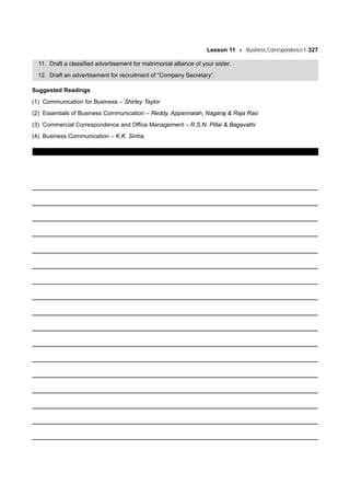 Lesson 11 Business Correspondence-I 327
11. Draft a classified advertisement for matrimonial alliance of your sister.
12. Draft an advertisement for recruitment of “Company Secretary”.
Suggested Readings
(1) Communication for Business – Shirley Taylor
(2) Essentials of Business Communication – Reddy, Appannaiah, Nagaraj & Raja Rao
(3) Commercial Correspondence and Office Management – R.S.N. Pillai & Bagavathi
(4) Business Communication – K.K. Sinha.
 