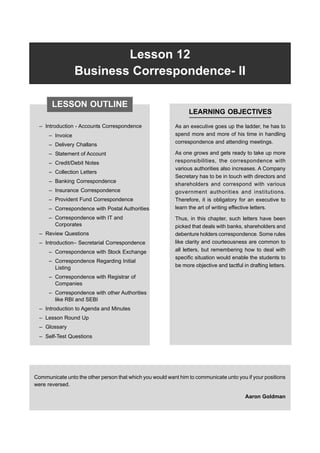 Lesson 12 Business Correspondence-II 329
Lesson 12
Business Correspondence- II
– Introduction - Accounts Correspondence
– Invoice
– Delivery Challans
– Statement of Account
– Credit/Debit Notes
– Collection Letters
– Banking Correspondence
– Insurance Correspondence
– Provident Fund Correspondence
– Correspondence with Postal Authorities
– Correspondence with IT and
Corporates
– Review Questions
– Introduction– Secretarial Correspondence
– Correspondence with Stock Exchange
– Correspondence Regarding Initial
Listing
– Correspondence with Registrar of
Companies
– Correspondence with other Authorities
like RBI and SEBI
– Introduction to Agenda and Minutes
– Lesson Round Up
– Glossary
– Self-Test Questions
LEARNING OBJECTIVES
As an executive goes up the ladder, he has to
spend more and more of his time in handling
correspondence and attending meetings.
As one grows and gets ready to take up more
responsibilities, the correspondence with
various authorities also increases. A Company
Secretary has to be in touch with directors and
shareholders and correspond with various
government authorities and institutions.
Therefore, it is obligatory for an executive to
learn the art of writing effective letters.
Thus, in this chapter, such letters have been
picked that deals with banks, shareholders and
debenture holders correspondence. Some rules
like clarity and courteousness are common to
all letters, but remembering how to deal with
specific situation would enable the students to
be more objective and tactful in drafting letters.
Communicate unto the other person that which you would want him to communicate unto you if your positions
were reversed.
Aaron Goldman
LESSON OUTLINE
 