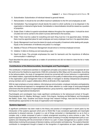 Lesson 1 Nature of Management and its Process 15
6. Subordination: Subordination of individual interest to general interest.
7. Remuneration: It should be fair and afford maximum satisfaction to the firm and employees as well.
8. Centralization: Top-management should decide the extent to which authority is to be dispersed in the
organization or retained at higher levels. Centralisation or decentralisation should be viewed as a question
of proportion.
9. Scalar Chain: It refers to superior-subordinate relations throughout the organization. It should be short-
circuited and not be carried to the extent it proves detrimental to the business.
10. Order: There must be a place for everything and each thing must be in its appointed place. Similarly,
there must be appointed place for each employee and every employee must be in his appointed place.
11. Equity: Management must have the desire for equity and equality of treatment while dealing with people.
Equity is the combination of kindliness and justice in a manager.
12. Stability of Tenure of Personnel: Management should strive to minimise employee turnover.
13. Initiative: It refers to thinking out and executing a plan.
14. Espirit de Corps: This principle emphasises the need for teamwork and the importance of effective
communication in obtaining it.
Fayol described the above principles as a matter of convenience and did not intend to close the list or make
them inflexible.
Contributions of the Behaviouralists, Sociologists and Psychologists
The contribution of behavioral scientists to management principles and practice has been recognised all over
the world since the Hawthorne experiments (1928-32) conducted by Elton Mayo and his associates. According
to the behaviouralists, the study of management should be concerned with human behaviour in organizations
and related matters; organizational effectiveness depends on the quality of relationships among people working
in the organization; good management rests on the ability of managers to develop interpersonal competence
among members and to support collaborative efforts at all levels of the organization.
With its major emphasis on human relations, informal group communication, employee motivation and leadership
styles, the behavioural approach to management has drawn attention to a wide range of socio-psychological
phenomena like the dynamics of organizational behaviour, group dynamics, organizational conflict, change and
techniques of organizational development.
Psychologists and sociologists have made significant contributions to the behavioural school of thought.
Psychologists like A.H. Maslow, McGregor, Leavitt, Chris Argyris, Herzberg and McClelland, and Sociologists
like Bakke, Dubin, Katz, Gouldner and Etzioni through their research findings, have laid the foundations of
interdisciplinary approaches to the study of organization and management.
Systems Approach
A significant contribution has been made to the theory and practice of management in recent years by the
introduction of the systems approach which prior to World War II was considered applicable and meaningful
exclusively to physical sciences. A system is a set of things connected or interdependent so as to form a
complex unity, a whole composed of parts in orderly arrangement according to some scheme or plan. The
systems approach defines organization as a complex whole consisting of mutually interdependent parts or sub-
systems and interacting with the environment of which it is a part. It views management as a system of inter-
relationships involving the processes of decision-making, communication and balancing. The systems theorists’
contribution to management thought is based on the recognition of organizations as open, adaptive system
 