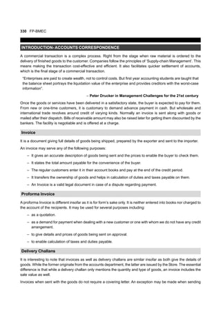 330 FP-BMEC
INTRODUCTION- ACCOUNTS CORRESPONDENCE
A commercial transaction is a complex process. Right from the stage when raw material is ordered to the
delivery of finished goods to the customer. Companies follow the principles of ‘Supply-chain Management’. This
means making the transaction cost-effective and efficient. It also facilitates quicker settlement of accounts,
which is the final stage of a commercial transaction.
“Enterprises are paid to create wealth, not to control costs. But first year accounting students are taught that
the balance sheet portrays the liquidation value of the enterprise and provides creditors with the worst-case
information”.
– Peter Drucker in Management Challenges for the 21st century
Once the goods or services have been delivered in a satisfactory state, the buyer is expected to pay for them.
From new or one-time customers, it is customary to demand advance payment in cash. But wholesale and
international trade revolves around credit of varying kinds. Normally an invoice is sent along with goods or
mailed after their dispatch. Bills of receivable amount may also be raised later for getting them discounted by the
bankers. The facility is negotiable and is offered at a charge.
Invoice
It is a document giving full details of goods being shipped, prepared by the exporter and sent to the importer.
An invoice may serve any of the following purposes:
– It gives an accurate description of goods being sent and the prices to enable the buyer to check them.
– It states the total amount payable for the convenience of the buyer.
– The regular customers enter it in their account books and pay at the end of the credit period.
– It transfers the ownership of goods and helps in calculation of duties and taxes payable on them.
– An Invoice is a valid legal document in case of a dispute regarding payment.
Proforma Invoice
A proforma Invoice is different insofar as it is for form’s sake only. It is neither entered into books nor charged to
the account of the recipients. It may be used for several purposes including:
– as a quotation.
– as a demand for payment when dealing with a new customer or one with whom we do not have any credit
arrangement.
– to give details and prices of goods being sent on approval.
– to enable calculation of taxes and duties payable.
Delivery Challans
It is interesting to note that invoices as well as delivery challans are similar insofar as both give the details of
goods. While the former originate from the accounts department, the latter are issued by the Store. The essential
difference is that while a delivery challan only mentions the quantity and type of goods, an invoice includes the
sale value as well.
Invoices when sent with the goods do not require a covering letter. An exception may be made when sending
 