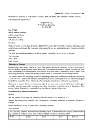 Lesson 12 Business Correspondence-II 331
them to a new customer. In such cases, we enclose them with a brief letter is enclosed with the invoices:
Letter enclosed with Invoices:
Texport Pvt. Ltd.
7, M.G. Road, Bangalore
Tel: 6236128
Ref: SP/529
Messrs Newlite Garments
A-9 Connaught Circus
New Delhi-110 001.
11th November 2012
Dear Sirs,
We thank you for your Purchase Order No. 1266 of 7th November 2012 for 1,000 winkle-free cotton trousers of
assorted sizes and colours. Our invoice covering details of prices and applicable taxes on the same material is
enclosed.
The shirts are available ex-stock and we will be pleased to dispatch them on receipt of payment.
Yours faithfully,
Sales Officer
Encl.: Invoice
Statement of Account
Regular buyers often accept material on credit. They are also reluctant to invest their money in new products.
Account between the two parties is settled periodically. They prefer to accept such material “On Approval”. They
make payment for goods sold by them at fixed intervals. In all such cases, a Statement of Account is sent to the
other party periodically showing the opening balance, details of transactions and the closing balance.
The format is similar and the change is confined to headings under which information is compiled. For instance,
a bank may send a statement to their account holders listing entries under debit, credit and balance headings at
the end of every quarter. These statements, when computer-generated, do not require any signature.
Statements of Account do not need a covering letter. If you must send one, draft a brief one mentioning the
period for which the statement is being sent and asking the recipient to report any error or discrepancy. If the
recipient fails to do so within a reasonable time, the statement is taken to be correct:
Letter Regarding Statement of Account:
Dear Sir
We are pleased to enclose the Statement of Account for the month September 2012.
We may add that you may avail of a Cash Discount of 2% by making a payment of the amount due within a
fortnight.
Please report errors, if any, to our Accounts Department promptly.
Yours faithfully
The Accounting system in the whole financial world is based on double-entry book-keeping system created
by Luca Pacioli, an Italian genius-monk, in his book titled, Summa de Arithmetica, 1494.
Date Details Credit Debit Balance
 
