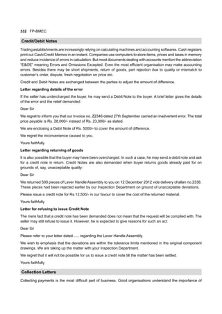 332 FP-BMEC
Credit/Debit Notes
Trading establishments are increasingly relying on calculating machines and accounting softwares. Cash registers
print out Cash/Credit Memos in an instant. Companies use computers to store items, prices and taxes in memory
and reduce incidence of errors in calculation. But most documents dealing with accounts mention the abbreviation
“E&OE” meaning Errors and Omissions Excepted. Even the most efficient organisation may make accounting
errors. Besides there may be short shipments, return of goods, part rejection due to quality or mismatch to
customer’s order, dispute, fresh negotiation on price etc.
Credit and Debit Notes are exchanged between the parties to adjust the amount of difference.
Letter regarding details of the error
If the seller has undercharged the buyer, he may send a Debit Note to the buyer. A brief letter gives the details
of the error and the relief demanded:
Dear Sir
We regret to inform you that our Invoice no. Z2346 dated 27th September carried an inadvertent error. The total
price payable is Rs. 28,000/- instead of Rs. 23,000/- as stated.
We are enclosing a Debit Note of Rs. 5000/- to cover the amount of difference.
We regret the inconvenience caused to you.
Yours faithfully
Letter regarding returning of goods
It is also possible that the buyer may have been overcharged. In such a case, he may send a debit note and ask
for a credit note in return. Credit Notes are also demanded when buyer returns goods already paid for on
grounds of, say, unacceptable quality:
Dear Sir
We returned 500 pieces of Lever Handle Assembly to you on 12 December 2012 vide delivery challan no.2336.
These pieces had been rejected earlier by our Inspection Department on ground of unacceptable deviations.
Please issue a credit note for Rs.12,500/- in our favour to cover the cost of the returned material.
Yours faithfully
Letter for refusing to issue Credit Note
The mere fact that a credit note has been demanded does not mean that the request will be complied with. The
seller may still refuse to issue it. However, he is expected to give reasons for such an act:
Dear Sir
Please refer to your letter dated...... regarding the Lever Handle Assembly.
We wish to emphasis that the deviations are within the tolerance limits mentioned in the original component
drawings. We are taking up the matter with your Inspection Department.
We regret that it will not be possible for us to issue a credit note till the matter has been settled.
Yours faithfully
Collection Letters
Collecting payments is the most difficult part of business. Good organisations understand the importance of
 