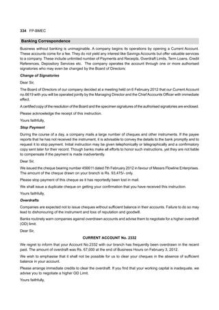 334 FP-BMEC
Banking Correspondence
Business without banking is unimaginable. A company begins its operations by opening a Current Account.
These accounts come for a fee. They do not yield any interest like Savings Accounts but offer valuable services
to a company. These include unlimited number of Payments and Receipts, Overdraft Limits, Term Loans, Credit
References, Depository Services etc. The company operates the account through one or more authorised
signatories who may even be changed by the Board of Directors:
Change of Signatories
Dear Sir,
The Board of Directors of our company decided at a meeting held on 6 February 2012 that our Current Account
no.6619 with you will be operated jointly by the Managing Director and the ChiefAccounts Officer with immediate
effect.
A certified copy of the resolution of the Board and the specimen signatures of the authorised signatories are enclosed.
Please acknowledge the receipt of this instruction.
Yours faithfully,
Stop Payment
During the course of a day, a company mails a large number of cheques and other instruments. If the payee
reports that he has not received the instrument, it is advisable to convey the details to the bank promptly and to
request it to stop payment. Initial instruction may be given telephonically or telegraphically and a confirmatory
copy sent later for their record. Though banks make all efforts to honor such instructions, yet they are not liable
to compensate if the payment is made inadvertently.
Dear Sir,
We issued the cheque bearing number 456611 dated 7th February 2012 in favour of Messrs Flowline Enterprises.
The amount of the cheque drawn on your branch is Rs. 93,475/- only.
Please stop payment of this cheque as it has reportedly been lost in mail.
We shall issue a duplicate cheque on getting your confirmation that you have received this instruction.
Yours faithfully,
Overdrafts
Companies are expected not to issue cheques without sufficient balance in their accounts. Failure to do so may
lead to dishonouring of the instrument and loss of reputation and goodwill.
Banks routinely warn companies against overdrawn accounts and advise them to negotiate for a higher overdraft
(OD) limit.
Dear Sir,
CURRENT ACCOUNT No. 2332
We regret to inform that your Account No.2332 with our branch has frequently been overdrawn in the recent
past. The amount of overdraft was Rs. 67,000 at the end of Business Hours on February 3, 2012.
We wish to emphasise that it shall not be possible for us to clear your cheques in the absence of sufficient
balance in your account.
Please arrange immediate credits to clear the overdraft. If you find that your working capital is inadequate, we
advise you to negotiate a higher OD Limit.
Yours faithfully,
 
