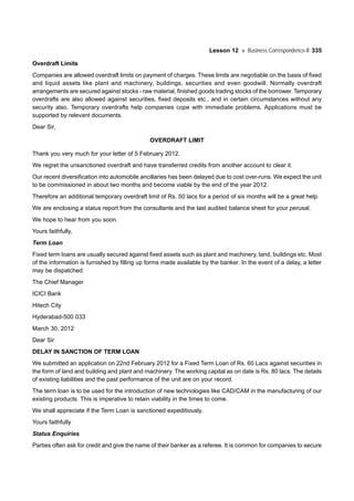 Lesson 12 Business Correspondence-II 335
Overdraft Limits
Companies are allowed overdraft limits on payment of charges. These limits are negotiable on the basis of fixed
and liquid assets like plant and machinery, buildings, securities and even goodwill. Normally overdraft
arrangements are secured against stocks - raw material, finished goods trading stocks of the borrower. Temporary
overdrafts are also allowed against securities, fixed deposits etc., and in certain circumstances without any
security also. Temporary overdrafts help companies cope with immediate problems. Applications must be
supported by relevant documents.
Dear Sir,
OVERDRAFT LIMIT
Thank you very much for your letter of 5 February 2012.
We regret the unsanctioned overdraft and have transferred credits from another account to clear it.
Our recent diversification into automobile ancillaries has been delayed due to cost over-runs. We expect the unit
to be commissioned in about two months and become viable by the end of the year 2012.
Therefore an additional temporary overdraft limit of Rs. 50 lacs for a period of six months will be a great help.
We are enclosing a status report from the consultants and the last audited balance sheet for your perusal.
We hope to hear from you soon.
Yours faithfully,
Term Loan
Fixed term loans are usually secured against fixed assets such as plant and machinery, land, buildings etc. Most
of the information is furnished by filling up forms made available by the banker. In the event of a delay, a letter
may be dispatched:
The Chief Manager
ICICI Bank
Hitech City
Hyderabad-500 033
March 30, 2012
Dear Sir
DELAY IN SANCTION OF TERM LOAN
We submitted an application on 22nd February 2012 for a Fixed Term Loan of Rs. 60 Lacs against securities in
the form of land and building and plant and machinery. The working capital as on date is Rs. 80 lacs. The details
of existing liabilities and the past performance of the unit are on your record.
The term loan is to be used for the introduction of new technologies like CAD/CAM in the manufacturing of our
existing products. This is imperative to retain viability in the times to come.
We shall appreciate if the Term Loan is sanctioned expeditiously.
Yours faithfully
Status Enquiries
Parties often ask for credit and give the name of their banker as a referee. It is common for companies to secure
 