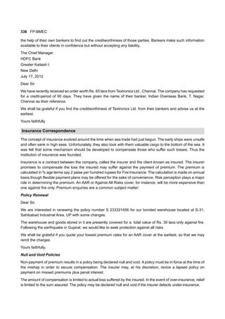 336 FP-BMEC
the help of their own bankers to find out the creditworthiness of those parties. Bankers make such information
available to their clients in confidence but without accepting any liability.
The Chief Manager
HDFC Bank
Greater Kailash I
New Delhi
July 17, 2012
Dear Sir
We have recently received an order worth Rs. 65 lacs from Textronics Ltd., Chennai. The company has requested
for a credit-period of 90 days. They have given the name of their banker, Indian Overseas Bank, T. Nagar,
Chennai as their reference.
We shall be grateful if you find the creditworthiness of Textronics Ltd. from their bankers and advise us at the
earliest.
Yours faithfully
Insurance Correspondence
The concept of insurance evolved around the time when sea trade had just begun. The early ships were unsafe
and often sank in high seas. Unfortunately, they also took with them valuable cargo to the bottom of the sea. It
was felt that some mechanism should be developed to compensate those who suffer such losses. Thus the
institution of insurance was founded.
Insurance is a contract between the company, called the insurer and the client known as insured. The insurer
promises to compensate the loss the insured may suffer against the payment of premium. The premium is
calculated in % age terms say 2 paise per hundred rupees for Fire Insurance. The calculation is made on annual
basis though flexible payment plans may be offered for the sake of convenience. Risk perception plays a major
role in determining the premium. An AAR or Against All Risks cover, for instance, will be more expensive than
one against fire only. Premium enquiries are a common subject matter:
Policy Renewal
Dear Sir,
We are interested in renewing the policy number S 233321456 for our bonded warehouse located at S-31,
Sahibabad Industrial Area, UP with some changes.
The warehouse and goods stored in it are presently covered for a total value of Rs. 30 lacs only against fire.
Following the earthquake in Gujarat, we would like to seek protection against all risks.
We shall be grateful if you quote your lowest premium rates for an AAR cover at the earliest, so that we may
remit the charges.
Yours faithfully,
Null and Void Policies
Non-payment of premium results in a policy being declared null and void. A policy must be in force at the time of
the mishap in order to secure compensation. The insurer may, at his discretion, revive a lapsed policy on
payment on missed premiums plus penal interest.
The amount of compensation is limited to actual loss suffered by the insured. In the event of over-insurance, relief
is limited to the sum assured. The policy may be declared null and void if the insurer detects under-insurance.
 