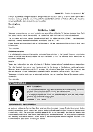 Lesson 12 Business Correspondence-II 337
Salvage is permitted during the accident. The premises are surveyed later by an expert on the panel of the
insurance company. Once the surveyor submits his report and an estimate of the loss suffered, the insurance
company settles the claim by awarding compensation.
Reporting Loss
Dear Sir,
POLICY No. J 2343221
We regret to report that our tool room located on the ground floor of Plot No.73, Wazirpur Industrial Area, Delhi
was gutted in an accidental fire last night. The cause of the fire is not known and is being investigated.
The tool room, which was insured comprehensively with you under Policy No. J2343221 has been totally
destroyed. The loss of plant and machinery is estimated to be Rs. 23 lacs.
Please arrange an immediate survey of the premises so that we may resume operations and file a claim
expeditiously.
Yours faithfully,
Reply to above letter
It is unlikely that the insurer will accept the estimate of loss submitted by the insured. However, a convincing
reason, should be given when contesting the figure mentioned by him. The response should also contain an
expression of sympathy:
Dear Sir
We are sorry to learn from your letter of 3rd March 2012 about the destruction of your tool room in a fire accident.
The initial feedback from our surveyor has confirmed that the damage to the plant and machinery is major.
However, we are unable to accept Rs. 23 lacs as a fair estimate of loss since much of the machinery was
obsolete. We shall indicate the liability acceptable to us after we receive the final report of the surveyor.
We assure you that we shall make all attempts in settle the claim at the earliest. Meanwhile please accept our
sympathies.
Yours faithfully
REVIEW QUESTIONS
State True or False:
1. It is advisable to send a copy of the statement of account showing arrears of
payment to the companies before sending the collection letter.
2. If the payee reports that he/she has received cheques, then the seller should
promptly request bank to stop payment.
Answers: 1. True 2. False
Provident Fund Correspondence
All business entities viz. Partnerships, Sole proprietorships, Corporate houses, Trusts, Government Bodies
employing more than twenty persons are covered under the Employees Provident Funds and Miscelleneous
Provisions Act, 1952. The employees contribute a total of 12% of their basic salary plus dearness allowance to
the funds established under the schemes prescribed by the Central Government. The employer with the addition
of a matching share has to deposit it by the middle of the following month with the Regional Provident Fund
Commissioner. A grace period of five days is allowed.
 
