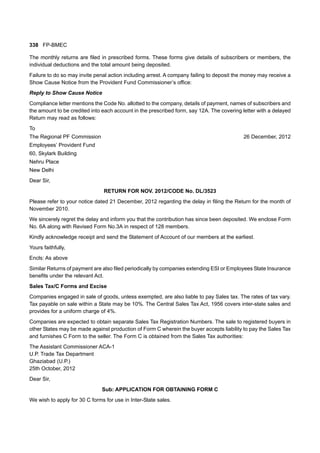 338 FP-BMEC
The monthly returns are filed in prescribed forms. These forms give details of subscribers or members, the
individual deductions and the total amount being deposited.
Failure to do so may invite penal action including arrest. A company failing to deposit the money may receive a
Show Cause Notice from the Provident Fund Commissioner’s office:
Reply to Show Cause Notice
Compliance letter mentions the Code No. allotted to the company, details of payment, names of subscribers and
the amount to be credited into each account in the prescribed form, say 12A. The covering letter with a delayed
Return may read as follows:
To
The Regional PF Commission 26 December, 2012
Employees’ Provident Fund
60, Skylark Building
Nehru Place
New Delhi
Dear Sir,
RETURN FOR NOV. 2012/CODE No. DL/3523
Please refer to your notice dated 21 December, 2012 regarding the delay in filing the Return for the month of
November 2010.
We sincerely regret the delay and inform you that the contribution has since been deposited. We enclose Form
No. 6A along with Revised Form No.3A in respect of 128 members.
Kindly acknowledge receipt and send the Statement of Account of our members at the earliest.
Yours faithfully,
Encls: As above
Similar Returns of payment are also filed periodically by companies extending ESI or Employees State Insurance
benefits under the relevant Act.
Sales Tax/C Forms and Excise
Companies engaged in sale of goods, unless exempted, are also liable to pay Sales tax. The rates of tax vary.
Tax payable on sale within a State may be 10%. The Central Sales Tax Act, 1956 covers inter-state sales and
provides for a uniform charge of 4%.
Companies are expected to obtain separate Sales Tax Registration Numbers. The sale to registered buyers in
other States may be made against production of Form C wherein the buyer accepts liability to pay the Sales Tax
and furnishes C Form to the seller. The Form C is obtained from the Sales Tax authorities:
The Assistant Commissioner ACA-1
U.P. Trade Tax Department
Ghaziabad (U.P.)
25th October, 2012
Dear Sir,
Sub: APPLICATION FOR OBTAINING FORM C
We wish to apply for 30 C forms for use in Inter-State sales.
 