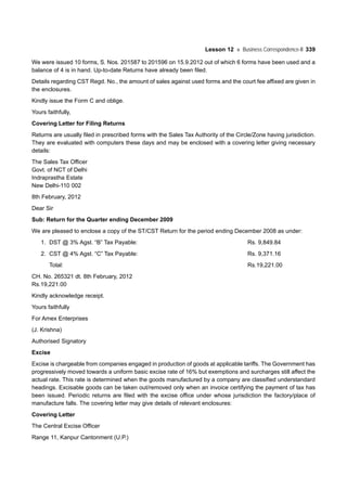 Lesson 12 Business Correspondence-II 339
We were issued 10 forms, S. Nos. 201587 to 201596 on 15.9.2012 out of which 6 forms have been used and a
balance of 4 is in hand. Up-to-date Returns have already been filed.
Details regarding CST Regd. No., the amount of sales against used forms and the court fee affixed are given in
the enclosures.
Kindly issue the Form C and oblige.
Yours faithfully,
Covering Letter for Filing Returns
Returns are usually filed in prescribed forms with the Sales Tax Authority of the Circle/Zone having jurisdiction.
They are evaluated with computers these days and may be enclosed with a covering letter giving necessary
details:
The Sales Tax Officer
Govt. of NCT of Delhi
Indraprastha Estate
New Delhi-110 002
8th February, 2012
Dear Sir
Sub: Return for the Quarter ending December 2009
We are pleased to enclose a copy of the ST/CST Return for the period ending December 2008 as under:
1. DST @ 3% Agst. “B” Tax Payable: Rs. 9,849.84
2. CST @ 4% Agst. “C” Tax Payable: Rs. 9,371.16
Total: Rs.19,221.00
CH. No. 265321 dt. 8th February, 2012
Rs.19,221.00
Kindly acknowledge receipt.
Yours faithfully
For Amex Enterprises
(J. Krishna)
Authorised Signatory
Excise
Excise is chargeable from companies engaged in production of goods at applicable tariffs. The Government has
progressively moved towards a uniform basic excise rate of 16% but exemptions and surcharges still affect the
actual rate. This rate is determined when the goods manufactured by a company are classified understandard
headings. Excisable goods can be taken out/removed only when an invoice certifying the payment of tax has
been issued. Periodic returns are filed with the excise office under whose jurisdiction the factory/place of
manufacture falls. The covering letter may give details of relevant enclosures:
Covering Letter
The Central Excise Officer
Range 11, Kanpur Cantonment (U.P.)
 