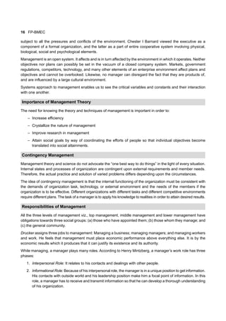 16 FP-BMEC
subject to all the pressures and conflicts of the environment. Chester I Barnard viewed the executive as a
component of a formal organization, and the latter as a part of entire cooperative system involving physical,
biological, social and psychological elements.
Management is an open system. It affects and is in turn affected by the environment in which it operates. Neither
objectives nor plans can possibly be set in the vacuum of a closed company system. Markets, government
regulations, competitors, technology, and many other elements of an enterprise environment affect plans and
objectives and cannot be overlooked. Likewise, no manager can disregard the fact that they are products of,
and are influenced by a large cultural environment.
Systems approach to management enables us to see the critical variables and constants and their interaction
with one another.
Importance of Management Theory
The need for knowing the theory and techniques of management is important in order to:
– Increase efficiency
– Crystallize the nature of management
– Improve research in management
– Attain social goals by way of coordinating the efforts of people so that individual objectives become
translated into social attainments.
Contingency Management
Management theory and science do not advocate the “one best way to do things” in the light of every situation.
Internal states and processes of organization are contingent upon external requirements and member needs.
Therefore, the actual practice and solution of varied problems differs depending upon the circumstances.
The idea of contingency management is that the internal functioning of the organization must be consistent with
the demands of organization task, technology, or external environment and the needs of the members if the
organization is to be effective. Different organizations with different tasks and different competitive environments
require different plans. The task of a manager is to apply his knowledge to realities in order to attain desired results.
Responsibilities of Management
All the three levels of management viz., top management, middle management and lower management have
obligations towards three social groups: (a) those who have appointed them; (b) those whom they manage; and
(c) the general community.
Drucker assigns three jobs to management: Managing a business; managing managers; and managing workers
and work. He feels that management must place economic performance above everything else. It is by the
economic results which it produces that it can justify its existence and its authority.
While managing, a manager plays many roles. According to Henry Mintzberg, a manager’s work role has three
phases:
1. Interpersonal Role: It relates to his contacts and dealings with other people.
2. Informational Role: Because of his interpersonal role, the manager is in a unique position to get information.
His contacts with outside world and his leadership position make him a focal point of information. In this
role, a manager has to receive and transmit information so that he can develop a thorough understanding
of his organization.
 