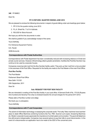 340 FP-BMEC
Dear Sir,
RT-12 RETURN: QUARTER ENDING JUNE 2010
We are pleased to enclose the following documents in respect of goods falling under sub-headings given below:
1. RT-12 for the quarter ending June 2012.
2. P.L.A. Sheet No. 7 to 9 in triplicate.
3. RG-23D for Stock Account.
We hope you will find the documents in order.
We shall be grateful if you acknowledge receipt of the same.
Yours faithfully,
For Ordnance Equipment Factory
S.K. Pandit
AGM-Accounts
Correspondence with Postal Authorities
Correspondence with Postal department has been considerably reduced with increasing reliance on Email and
private courier services. However, till technology attains greater penetration, facilities like Post Box Number may
continue to be used by corporate houses.
Companies receiving bulk mail find the Box Number facility useful. They pick up their mail from a box provided
in the premises of the Post Office. Requests for the facility are made to the Post Master of the main Post Office:
Post Box Facility
The Post Master
Parliament Street Post Office
New Delhi 110 001
25th September, 2011
Dear Sir
Sub: REQUEST FOR POST BOX FACILITY
We are interested in availing of the Post Box facility in your post office. A Demand Draft of Rs. 175.00 (Rupees
One hundred and Seventy Five only) is enclosed towards the annual charges for the period 2011-2012.
Please allot a Post Box number and oblige.
We thank you in anticipation.
Yours faithfully
Correspondence with IT and Corporates
The advent of information technology is sweeping the corporate world. The bulky Telex machines have lost their
place to sleek Office Machines combining functions like Fax, PBX, Scanner-cum-copier, Answering Machines
etc. Modern corporate houses appreciate the importance of uninterrupted communication. The good old telephone
line still remains indispensable. Companies have several options to pay their bills to avoid disconnection. In the
event of a disconnection an application has to be made to the SDO of the concerned zone:
 