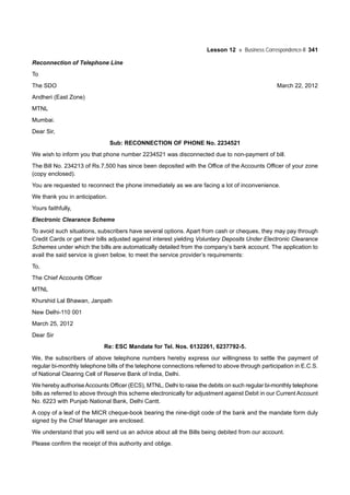 Lesson 12 Business Correspondence-II 341
Reconnection of Telephone Line
To
The SDO March 22, 2012
Andheri (East Zone)
MTNL
Mumbai.
Dear Sir,
Sub: RECONNECTION OF PHONE No. 2234521
We wish to inform you that phone number 2234521 was disconnected due to non-payment of bill.
The Bill No. 234213 of Rs.7,500 has since been deposited with the Office of the Accounts Officer of your zone
(copy enclosed).
You are requested to reconnect the phone immediately as we are facing a lot of inconvenience.
We thank you in anticipation.
Yours faithfully,
Electronic Clearance Scheme
To avoid such situations, subscribers have several options. Apart from cash or cheques, they may pay through
Credit Cards or get their bills adjusted against interest yielding Voluntary Deposits Under Electronic Clearance
Schemes under which the bills are automatically detailed from the company’s bank account. The application to
avail the said service is given below, to meet the service provider’s requirements:
To,
The Chief Accounts Officer
MTNL
Khurshid Lal Bhawan, Janpath
New Delhi-110 001
March 25, 2012
Dear Sir
Re: ESC Mandate for Tel. Nos. 6132261, 6237792-5.
We, the subscribers of above telephone numbers hereby express our willingness to settle the payment of
regular bi-monthly telephone bills of the telephone connections referred to above through participation in E.C.S.
of National Clearing Cell of Reserve Bank of India, Delhi.
We hereby authoriseAccounts Officer (ECS), MTNL, Delhi to raise the debits on such regular bi-monthly telephone
bills as referred to above through this scheme electronically for adjustment against Debit in our Current Account
No. 6223 with Punjab National Bank, Delhi Cantt.
A copy of a leaf of the MICR cheque-book bearing the nine-digit code of the bank and the mandate form duly
signed by the Chief Manager are enclosed.
We understand that you will send us an advice about all the Bills being debited from our account.
Please confirm the receipt of this authority and oblige.
 