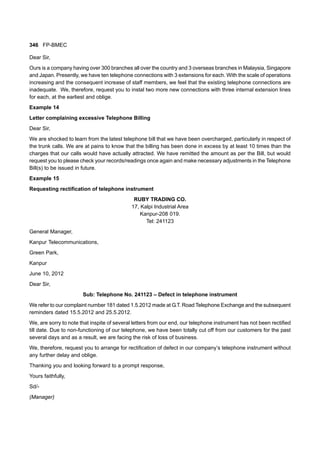 346 FP-BMEC
Dear Sir,
Ours is a company having over 300 branches all over the country and 3 overseas branches in Malaysia, Singapore
and Japan. Presently, we have ten telephone connections with 3 extensions for each. With the scale of operations
increasing and the consequent increase of staff members, we feel that the existing telephone connections are
inadequate. We, therefore, request you to instal two more new connections with three internal extension lines
for each, at the earliest and oblige.
Example 14
Letter complaining excessive Telephone Billing
Dear Sir,
We are shocked to learn from the latest telephone bill that we have been overcharged, particularly in respect of
the trunk calls. We are at pains to know that the billing has been done in excess by at least 10 times than the
charges that our calls would have actually attracted. We have remitted the amount as per the Bill, but would
request you to please check your records/readings once again and make necessary adjustments in the Telephone
Bill(s) to be issued in future.
Example 15
Requesting rectification of telephone instrument
RUBY TRADING CO.
17, Kalpi Industrial Area
Kanpur-208 019.
Tel: 241123
General Manager,
Kanpur Telecommunications,
Green Park,
Kanpur
June 10, 2012
Dear Sir,
Sub: Telephone No. 241123 – Defect in telephone instrument
We refer to our complaint number 181 dated 1.5.2012 made at G.T. Road Telephone Exchange and the subsequent
reminders dated 15.5.2012 and 25.5.2012.
We, are sorry to note that inspite of several letters from our end, our telephone instrument has not been rectified
till date. Due to non-functioning of our telephone, we have been totally cut off from our customers for the past
several days and as a result, we are facing the risk of loss of business.
We, therefore, request you to arrange for rectification of defect in our company’s telephone instrument without
any further delay and oblige.
Thanking you and looking forward to a prompt response,
Yours faithfully,
Sd/-
(Manager)
 
