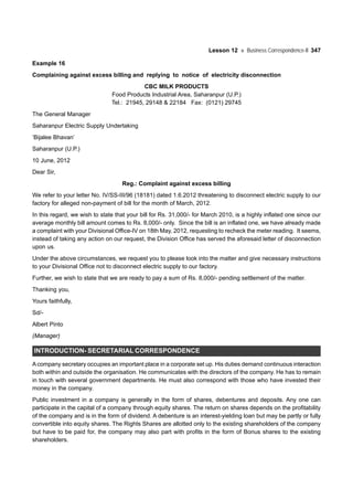 Lesson 12 Business Correspondence-II 347
Example 16
Complaining against excess billing and replying to notice of electricity disconnection
CBC MILK PRODUCTS
Food Products Industrial Area, Saharanpur (U.P.)
Tel.: 21945, 29148 & 22184 Fax: (0121) 29745
The General Manager
Saharanpur Electric Supply Undertaking
‘Bijalee Bhavan’
Saharanpur (U.P.)
10 June, 2012
Dear Sir,
Reg.: Complaint against excess billing
We refer to your letter No. IV/SS-III/96 (18181) dated 1.6.2012 threatening to disconnect electric supply to our
factory for alleged non-payment of bill for the month of March, 2012.
In this regard, we wish to state that your bill for Rs. 31,000/- for March 2010, is a highly inflated one since our
average monthly bill amount comes to Rs. 8,000/- only. Since the bill is an inflated one, we have already made
a complaint with your Divisional Office-IV on 18th May, 2012, requesting to recheck the meter reading. It seems,
instead of taking any action on our request, the Division Office has served the aforesaid letter of disconnection
upon us.
Under the above circumstances, we request you to please look into the matter and give necessary instructions
to your Divisional Office not to disconnect electric supply to our factory.
Further, we wish to state that we are ready to pay a sum of Rs. 8,000/- pending settlement of the matter.
Thanking you,
Yours faithfully,
Sd/-
Albert Pinto
(Manager)
INTRODUCTION- SECRETARIAL CORRESPONDENCE
Acompany secretary occupies an important place in a corporate set up. His duties demand continuous interaction
both within and outside the organisation. He communicates with the directors of the company. He has to remain
in touch with several government departments. He must also correspond with those who have invested their
money in the company.
Public investment in a company is generally in the form of shares, debentures and deposits. Any one can
participate in the capital of a company through equity shares. The return on shares depends on the profitability
of the company and is in the form of dividend. A debenture is an interest-yielding loan but may be partly or fully
convertible into equity shares. The Rights Shares are allotted only to the existing shareholders of the company
but have to be paid for, the company may also part with profits in the form of Bonus shares to the existing
shareholders.
 
