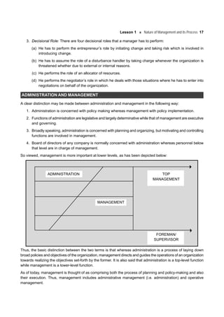Lesson 1 Nature of Management and its Process 17
3. Decisional Role: There are four decisional roles that a manager has to perform:
(a) He has to perform the entrepreneur’s role by initiating change and taking risk which is involved in
introducing change.
(b) He has to assume the role of a disturbance handler by taking charge whenever the organization is
threatened whether due to external or internal reasons.
(c) He performs the role of an allocator of resources.
(d) He performs the negotiator’s role in which he deals with those situations where he has to enter into
negotiations on behalf of the organization.
ADMINISTRATION AND MANAGEMENT
A clear distinction may be made between administration and management in the following way:
1. Administration is concerned with policy making whereas management with policy implementation.
2. Functions of administration are legislative and largely determinative while that of management are executive
and governing.
3. Broadly speaking, administration is concerned with planning and organizing, but motivating and controlling
functions are involved in management.
4. Board of directors of any company is normally concerned with administration whereas personnel below
that level are in charge of management.
So viewed, management is more important at lower levels, as has been depicted below:
ADMINISTRATION TOP
MANAGEMENT
MANAGEMENT
FOREMAN/
SUPERVISOR
Thus, the basic distinction between the two terms is that whereas administration is a process of laying down
broad policies and objectives of the organization, management directs and guides the operations of an organization
towards realizing the objectives set-forth by the former. It is also said that administration is a top-level function
while management is a lower-level function.
As of today, management is thought of as comprising both the process of planning and policy-making and also
their execution. Thus, management includes administrative management (i.e. administration) and operative
management.
 