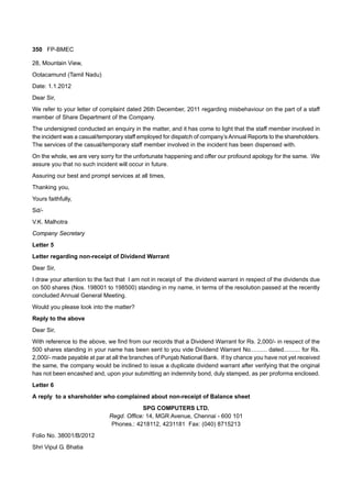 350 FP-BMEC
28, Mountain View,
Ootacamund (Tamil Nadu)
Date: 1.1.2012
Dear Sir,
We refer to your letter of complaint dated 26th December, 2011 regarding misbehaviour on the part of a staff
member of Share Department of the Company.
The undersigned conducted an enquiry in the matter, and it has come to light that the staff member involved in
the incident was a casual/temporary staff employed for dispatch of company’s Annual Reports to the shareholders.
The services of the casual/temporary staff member involved in the incident has been dispensed with.
On the whole, we are very sorry for the unfortunate happening and offer our profound apology for the same. We
assure you that no such incident will occur in future.
Assuring our best and prompt services at all times,
Thanking you,
Yours faithfully,
Sd/-
V.K. Malhotra
Company Secretary
Letter 5
Letter regarding non-receipt of Dividend Warrant
Dear Sir,
I draw your attention to the fact that I am not in receipt of the dividend warrant in respect of the dividends due
on 500 shares (Nos. 198001 to 198500) standing in my name, in terms of the resolution passed at the recently
concluded Annual General Meeting.
Would you please look into the matter?
Reply to the above
Dear Sir,
With reference to the above, we find from our records that a Dividend Warrant for Rs. 2,000/- in respect of the
500 shares standing in your name has been sent to you vide Dividend Warrant No.......... dated.......... for Rs.
2,000/- made payable at par at all the branches of Punjab National Bank. If by chance you have not yet received
the same, the company would be inclined to issue a duplicate dividend warrant after verifying that the original
has not been encashed and, upon your submitting an indemnity bond, duly stamped, as per proforma enclosed.
Letter 6
A reply to a shareholder who complained about non-receipt of Balance sheet
SPG COMPUTERS LTD.
Regd. Office: 14, MGR Avenue, Chennai - 600 101
Phones.: 4218112, 4231181 Fax: (040) 8715213
Folio No. 38001/B/2012
Shri Vipul G. Bhatia
 