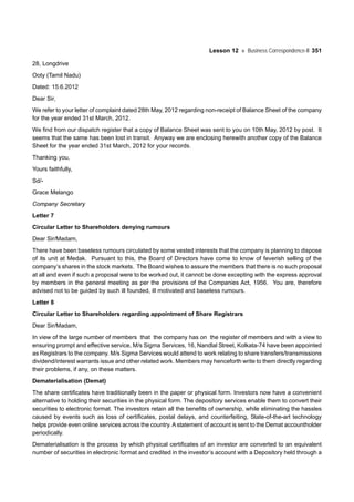 Lesson 12 Business Correspondence-II 351
28, Longdrive
Ooty (Tamil Nadu)
Dated: 15.6.2012
Dear Sir,
We refer to your letter of complaint dated 28th May, 2012 regarding non-receipt of Balance Sheet of the company
for the year ended 31st March, 2012.
We find from our dispatch register that a copy of Balance Sheet was sent to you on 10th May, 2012 by post. It
seems that the same has been lost in transit. Anyway we are enclosing herewith another copy of the Balance
Sheet for the year ended 31st March, 2012 for your records.
Thanking you,
Yours faithfully,
Sd/-
Grace Melango
Company Secretary
Letter 7
Circular Letter to Shareholders denying rumours
Dear Sir/Madam,
There have been baseless rumours circulated by some vested interests that the company is planning to dispose
of its unit at Medak. Pursuant to this, the Board of Directors have come to know of feverish selling of the
company’s shares in the stock markets. The Board wishes to assure the members that there is no such proposal
at all and even if such a proposal were to be worked out, it cannot be done excepting with the express approval
by members in the general meeting as per the provisions of the Companies Act, 1956. You are, therefore
advised not to be guided by such ill founded, ill motivated and baseless rumours.
Letter 8
Circular Letter to Shareholders regarding appointment of Share Registrars
Dear Sir/Madam,
In view of the large number of members that the company has on the register of members and with a view to
ensuring prompt and effective service, M/s Sigma Services, 16, Nandlal Street, Kolkata-74 have been appointed
as Registrars to the company. M/s Sigma Services would attend to work relating to share transfers/transmissions
dividend/interest warrants issue and other related work. Members may henceforth write to them directly regarding
their problems, if any, on these matters.
Dematerialisation (Demat)
The share certificates have traditionally been in the paper or physical form. Investors now have a convenient
alternative to holding their securities in the physical form. The depository services enable them to convert their
securities to electronic format. The investors retain all the benefits of ownership, while eliminating the hassles
caused by events such as loss of certificates, postal delays, and counterfeiting, State-of-the-art technology
helps provide even online services across the country. A statement of account is sent to the Demat accountholder
periodically.
Dematerialisation is the process by which physical certificates of an investor are converted to an equivalent
number of securities in electronic format and credited in the investor’s account with a Depository held through a
 