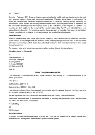 352 FP-BMEC
Depository Participant (DP). Share certificates are dematerialised to enable trading and settlement on the book
entry segment. Investors deliver their share certificates to their DPs along with a signed form of request. The
shares are then sent to the concerned company/transfer agent for converting the physical share certificates into
the electronic format wherein the company enters the name of the Depository as the owner of the shares and
the name of the shareholder as the beneficial owner of the said shares, in the Register of Members. The
securities are then credited to the account of the investor’s account by the DP, when intimation to do so is
received from the depository.Any objections raised by the company are forwarded to the investors for clarification.
Change from electronic to physical form is also possible and is called Rematerialisation.
Demat Accounts
Investors are expected to open Demat accounts with Depository Participants and deposit their share certificates
for the purpose of converting them to the electronic format. The Depository Participants pass on the documents
to the concerned company, which checks their authenticity and stores them in electronic form or in other words,
dematerialises them.
The Investors often write letters to companies complaining about delay in dematerialisation:
Complaint Letter to Companies
To
GTK Depositories Ltd.
Depository Participant
26, Banjara Hills
Hyderabad-500 034
28th February, 2012
Dear Sir
DEMATERIALISATION REQUEST
I had deposited 200 equity shares of HDFC Bank Limited on 20th January, 2012 for dematerialisation as per
details given below:
Folio No: L47
Certificate Nos. 2321345-6
Distinctive Nos. 45344601-45344800
I was given to understand that the process will be completed within thirty days. However, the shares are yet to
be credited to my Demat Account No. 89778321.
You will appreciate that I am unable to trade in these shares due to delay in dematerialisation.
Please take immediate steps to dematerialise the shares so that they may be credited to my Demat account,
and advise me of the status at the earliest.
Yours faithfully
Sd/-
D.N. Panigrahi
Security Features
In addition to the security features offered by NSDL and CDSL (the two depositories at present in India), DPs
offer several risk management measures through a back-office system.
 