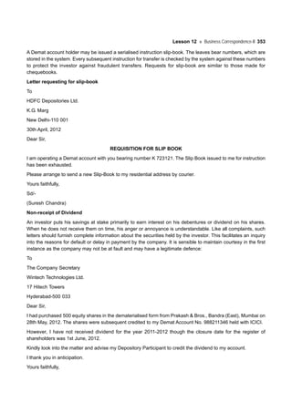 Lesson 12 Business Correspondence-II 353
A Demat account holder may be issued a serialised instruction slip-book. The leaves bear numbers, which are
stored in the system. Every subsequent instruction for transfer is checked by the system against these numbers
to protect the investor against fraudulent transfers. Requests for slip-book are similar to those made for
chequebooks.
Letter requesting for slip-book
To
HDFC Depositories Ltd.
K.G. Marg
New Delhi-110 001
30th April, 2012
Dear Sir,
REQUISITION FOR SLIP BOOK
I am operating a Demat account with you bearing number K 723121. The Slip Book issued to me for instruction
has been exhausted.
Please arrange to send a new Slip-Book to my residential address by courier.
Yours faithfully,
Sd/-
(Suresh Chandra)
Non-receipt of Dividend
An investor puts his savings at stake primarily to earn interest on his debentures or dividend on his shares.
When he does not receive them on time, his anger or annoyance is understandable. Like all complaints, such
letters should furnish complete information about the securities held by the investor. This facilitates an inquiry
into the reasons for default or delay in payment by the company. It is sensible to maintain courtesy in the first
instance as the company may not be at fault and may have a legitimate defence:
To
The Company Secretary
Wintech Technologies Ltd.
17 Hitech Towers
Hyderabad-500 033
Dear Sir,
I had purchased 500 equity shares in the dematerialised form from Prakash & Bros., Bandra (East), Mumbai on
28th May, 2012. The shares were subsequent credited to my Demat Account No. 988211346 held with ICICI.
However, I have not received dividend for the year 2011-2012 though the closure date for the register of
shareholders was 1st June, 2012.
Kindly look into the matter and advise my Depository Participant to credit the dividend to my account.
I thank you in anticipation.
Yours faithfully,
 