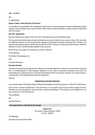 354 FP-BMEC
Sd/-
P. Jagnaddham
Reply to letter of Non-Receipt of Dividend
If a complaint is unacceptable, the complainant must be given convincing reasons. Evasive (deliberately vague)
replies or use of arrogant tone must be avoided. Effort may be made to establish a closer and good relationship
with the investor.
Dear Mr. Jagnaddam,
We have received your letter of 27th July, 2012 and welcome you to the Wintech family.
We may point out that the equity shares purchased by you were credited to your account only on 5th June after
the settlement period. You are aware that the register of shareholders had been closed by then. Therefore, we
regret we are unable to pay you dividend for the year 2011-2012. However, we assure you that dividend, whenever
declared in future, will be promptly credited to your account.
We thank you once again for investing your funds in Wintech.
Yours faithfully,
for Wintech Technologies Ltd.
Sd/-
Company Secretary
Rematerialisation
Securities are being increasingly issued in electronic or dematerialised form. However, re-conversion to physical
form or rematerialisation is also possible. Request is to be made to depository participant with whom the
shareholder has a Demat account in the prescribed standard form for the same. However, you could enclose a
covering letter in the following format with the application:
Dear Sir,
REMATERIALISATION REQUEST
I am the sole holder of 700 equity shares of Infosys Technologies in my Demat account no. 55213417 held with you.
Since I have no desire to trade them in the near future, I do not want to pay annual custody charges for them.
Therefore you are requested to reconvert them to physical certificates. The charges may be debited from my
S.B. account no.7773 held with you.
Yours faithfully,
Sd/-
Vas Dev Khanna
Correspondence with Stock Exchange
BAJA LTD.
29, Govind Street, Bombay 110020
Tel. No.: 228822
The Manager
Company Announcements Office
 