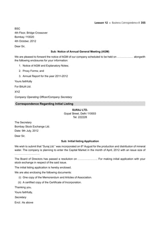 Lesson 12 Business Correspondence-II 355
BSC
4th Floor, Bridge Crossover
Bombay 110020
4th October, 2012
Dear Sir,
Sub: Notice of Annual General Meeting (AGM)
We are pleased to forward the notice of AGM of our company scheduled to be held on ……………… alongwith
the following enclosures for your information:
1. Notice of AGM and Explanatory Notes;
2. Proxy Forms; and
3. Annual Report for the year 2011-2012
Yours faithfully
For BAJA Ltd.
XYZ
Company Operating Officer/Company Secretary
Correspondence Regarding Initial Listing
SURAJ LTD.
Gopal Street, Delhi 110003
Tel. 222228
The Secretary
Bombay Stock Exchange Ltd.
Date: 9th July, 2012
Dear Sir,
Sub: Initial listing Application
We wish to submit that “Suraj Ltd.” was incorporated on 6th
August for the production and distribution of mineral
water. The company is planning to enter the Capital Market in the month of April, 2012 with an issue size of
……………………….
The Board of Directors has passed a resolution on …………………. For making initial application with your
stock exchange in respect of the said issue.
The initial listing application is hereby enclosed.
We are also enclosing the following documents:
(i) One copy of the Memorandum and Articles of Association.
(ii) A certified copy of the Certificate of Incorporation.
Thanking you,
Yours faithfully,
Secretary
Encl.: As above
 