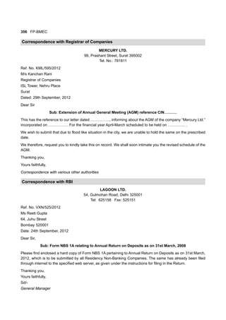 356 FP-BMEC
Correspondence with Registrar of Companies
MERCURY LTD.
99, Prashant Street, Surat 395002
Tel. No.: 781811
Ref. No. KML/595/2012
M/s Kanchan Rani
Registrar of Companies
ISL Tower, Nehru Place
Surat
Dated: 29th September, 2012
Dear Sir
Sub: Extension of Annual General Meeting (AGM) reference CIN……….
This has the reference to our letter dated ……………, informing about the AGM of the company “Mercury Ltd.”
incorporated on ……………. For the financial year April-March scheduled to be held on ………….. .
We wish to submit that due to flood like situation in the city, we are unable to hold the same on the prescribed
date.
We therefore, request you to kindly take this on record. We shall soon intimate you the revised schedule of the
AGM.
Thanking you,
Yours faithfully,
Correspondence with various other authorities
Correspondence with RBI
LAGOON LTD.
54, Gulmohan Road, Delhi 325001
Tel: 625158 Fax: 525151
Ref. No. VXN/525/2012
Ms Reeti Gupta
64, Juhu Street
Bombay 520001
Date: 24th September, 2012
Dear Sir,
Sub: Form NBS 1A relating to Annual Return on Deposits as on 31st March, 2008
Please find enclosed a hard copy of Form NBS 1A pertaining to Annual Return on Deposits as on 31st March,
2012, which is to be submitted by all Residency Non-Banking Companies. The same has already been filed
through internet to the specified web server, as given under the instructions for filing in the Return.
Thanking you,
Yours faithfully,
Sd/-
General Manager
 