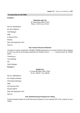 Lesson 12 Business Correspondence-II 357
Correspondence with SEBI
Example 1:
CREATIVE LINE LTD.
26, Indian Street, Delhi 110019
Tel No.: 721218 Fax: 721212
Ref. No. XNI/242/2012
Mr. Dhruv Malhotra
Chief Manager
SEBI
6, Nariman Point
Mumbai
Date: 24th September, 2012
Dear Sir,
Sub: Investor Grievance Redressal
This refers to investor complaint No. 242/SMF/11258069 regarding the non-receipt of dividend. We are pleased
to inform you that we have already dispatched the dividend amount………….. through warrant No. 602246
dated…………..
Thanking you,
Yours faithfully,
Sd/-
Senior Manager
Example: 2
ESSOR LTD.
8, Connaught Place, Delhi 110001
Tel. No.: 258187 Fax: 258188
Ref. No. SMI/255/2012
Mr. Pradeep Chatterjee
Chief General Manager
SEBI
224, Nariman Point
Mumbai 220015
Date: 24th September, 2012
Dear Sir,
Sub: Draft Red-hearing Prospectus for vetting
Enclosed herewith please find draft Red-herring Prospectus for the proposed IPO of the company for your
vetting.
 
