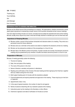 358 FP-BMEC
Thanking you,
Yours faithfully,
Sd/-
Joint Manager
Encl.: As above.
INTRODUCTION TO AGENDA AND MINUTES
Minutes are the official record of the proceedings of a meeting. All organizations, whether commercial or social,
attach great importance to maintaining a proper record of the business transacted at their various meetings.
The main object of writing minutes is to record, concisely and accurately the essential work done at the meeting.
Minutes usually show, beyond any doubt, what was formally resolved or decided upon and not what was said.
Importance of Keeping Minutes
(i) Minutes contain a record of the business transacted and decisions taken at a meeting. They serve as a
permanent record for future reference.
(ii) Minutes serve as a reminder of the actions to be taken to implement the decisions arrived at a meeting.
(iii) Minutes can be produced as evidence of the proceedings in a Court of Law.
(iv) Minutes help in the efficient conduct of business. If proper minutes are not kept, the decisions arrived at
meeting may be questioned by any member or Auditor and these cannot be proved in a Court of Law.
Preparation of Minutes
Minutes of meeting generally contain the following:
1. The kind of meeting
2. Date, time and place of the meeting
3. The name of the person in the chair
4. Name of directors, secretary and persons in attendance
5. Reading and confirmation of the minutes of the last meeting and their signing by the Chairman, together
with any matters arising from the minute
6. Brief subject heading each of minutes with the resolutions adopted
7. Financial statements and reports presented and approved in the meeting. These may be put in the form
of ‘Appendix’.
8. Appointments made, if any.
9. In the case of special resolution, the number of votes for and against.
10. Names of persons dissenting with any resolution passed at the meeting
11. Instructions given by the meeting to the Secretary or other officers
12. Chairman’s signature and date of verification of minutes as correct
 