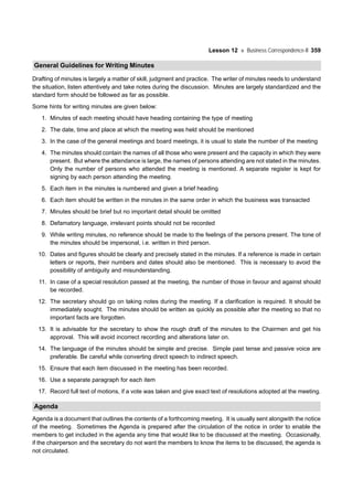 Lesson 12 Business Correspondence-II 359
General Guidelines for Writing Minutes
Drafting of minutes is largely a matter of skill, judgment and practice. The writer of minutes needs to understand
the situation, listen attentively and take notes during the discussion. Minutes are largely standardized and the
standard form should be followed as far as possible.
Some hints for writing minutes are given below:
1. Minutes of each meeting should have heading containing the type of meeting
2. The date, time and place at which the meeting was held should be mentioned
3. In the case of the general meetings and board meetings, it is usual to state the number of the meeting
4. The minutes should contain the names of all those who were present and the capacity in which they were
present. But where the attendance is large, the names of persons attending are not stated in the minutes.
Only the number of persons who attended the meeting is mentioned. A separate register is kept for
signing by each person attending the meeting.
5. Each item in the minutes is numbered and given a brief heading
6. Each item should be written in the minutes in the same order in which the business was transacted
7. Minutes should be brief but no important detail should be omitted
8. Defamatory language, irrelevant points should not be recorded
9. While writing minutes, no reference should be made to the feelings of the persons present. The tone of
the minutes should be impersonal, i.e. written in third person.
10. Dates and figures should be clearly and precisely stated in the minutes. If a reference is made in certain
letters or reports, their numbers and dates should also be mentioned. This is necessary to avoid the
possibility of ambiguity and misunderstanding.
11. In case of a special resolution passed at the meeting, the number of those in favour and against should
be recorded.
12. The secretary should go on taking notes during the meeting. If a clarification is required. It should be
immediately sought. The minutes should be written as quickly as possible after the meeting so that no
important facts are forgotten.
13. It is advisable for the secretary to show the rough draft of the minutes to the Chairmen and get his
approval. This will avoid incorrect recording and alterations later on.
14. The language of the minutes should be simple and precise. Simple past tense and passive voice are
preferable. Be careful while converting direct speech to indirect speech.
15. Ensure that each item discussed in the meeting has been recorded.
16. Use a separate paragraph for each item
17. Record full text of motions, if a vote was taken and give exact text of resolutions adopted at the meeting.
Agenda
Agenda is a document that outlines the contents of a forthcoming meeting. It is usually sent alongwith the notice
of the meeting. Sometimes the Agenda is prepared after the circulation of the notice in order to enable the
members to get included in the agenda any time that would like to be discussed at the meeting. Occasionally,
if the chairperson and the secretary do not want the members to know the items to be discussed, the agenda is
not circulated.
 