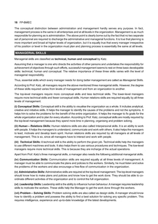 18 FP-BMEC
The conceptual distinction between administration and management hardly serves any purpose. In fact,
management process is the same in all enterprises and at all levels in the organization. Management is as much
responsible for planning as is administration. The above point is clearly borne out by the fact that no two separate
set of personnel are required to discharge the administrative and managerial functions. It is true that planning is
more important and broad at higher levels of organization, but it is equally true that every manager irrespective
of his position or level in the organization must plan and planning process is essentially the same at all levels.
MANAGERIAL SKILLS
Managerial skills are classified as technical, human and conceptual by Katz.
Assuming that a manager is one who directs the activities of other persons and undertakes the responsibility for
achievement of objectives through such efforts, successful management seems to rest on three basic developable
skills: technical, human and conceptual. The relative importance of these three skills varies with the level of
managerial responsibility.
Thus, essential skills which every manager needs for doing better management are called as Managerial Skills.
According to Prof. Katz, all managers require the above mentioned three managerial skills. However, the degree
of these skills required varies from levels of management and from an organization to another.
The top-level managers require more conceptual skills and less technical skills. The lower-level managers
require more technical skills and fewer conceptual skills. Human relations skills are required equally by all three
levels of management.
(i) Conceptual Skills: Conceptual skill is the ability to visualise the organization as a whole. It includes analytical,
creative and initiative skills. It helps the manager to identify the causes of the problems and not the symptoms. It
helps him to solve the problems for the benefit of the entire organization. It helps the manager to fix goals for the
whole organization and to plan for every situation. According to Prof. Katz, conceptual skills are mostly required by
the top-level management because they spend more time in planning, organising and problem solving.
(ii) Human – Relations Skills: Human relations skills are also called Interpersonal skills. It is an ability to work
with people. It helps the managers to understand, communicate and work with others. It also helps the managers
to lead, motivate and develop team spirit. Human relations skills are required by all managers at all levels of
management. This is so, since all managers have to interact and work with people.
(iii) Technical Skills: A technical skill is the ability to perform the given job. Technical skills help the managers
to use different machines and tools. It also helps them to use various procedures and techniques. The low-level
managers require more technical skills. This is because they are incharge of the actual operations.
Apart from Prof. Katz’s three managerial skills, a manager also needs the following additional managerial skills.
(iv) Communication Skills: Communication skills are required equally at all three levels of management. A
manager must be able to communicate the plans and policies to the workers. Similarly, he must listen and solve
the problems of the workers and also encourage a free-flow of communication in the organization.
(v) Administrative Skills:Administrative skills are required at the top-level management. The top-level managers
should know how to make plans and policies and know how to get the work done. They should be able to co-
ordinate different activities of the organization and to control the full organization.
(vi) Leadership Skills: Leadership skill is the ability to influence human behaviour.Amanager requires leadership
skills to motivate the workers. These skills help the Manager to get the work done through the workers.
(vii) Problem – Solving Skills: Problem solving skills are also called as design skills. A manager should know
how to identify a problem and possess the ability to find a best solution for solving any specific problem. This
requires intelligence, experience and up-to-date knowledge of the latest developments.
 