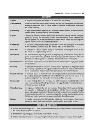 Lesson 12 Business Correspondence-II 361
GLOSSARY
Agenda A program listing items of business to be transacted in a meeting.
Annual Return Astatutory document filed by every company annually with the Registrar of Companies,
stating the particulars such as status, names of directors, shareholders, indebtness
etc. of the company.
Bankruptcy A legal condition where a person or a business in which liabilities exceed the assets
and the debtor is unable to repay amounts owed.
Capital The amount of money, invested in a business; available for working; manifest in tangible
goods like building and machinery or in the form of circulating assets. The term has
several specific uses. Money spent on improvement of fixed assets and not chargeable
against profits is known as Capital Expenditure.
Credit Note A document sent by a seller to a buyer to rectify an error of overcharge in an invoice or
to allow credit for goods returned. It is entered in the books of account.
Debit Note A note sent by seller to buyer to rectify an undercharge in the original invoice. It is in
the nature of a supplementary invoice.
Debentures An instrument/security through which a company may borrow funds from public or
public financial institutions, on which interest usually is payable on specific dates and
principal amount repayable on a particular date on redemption of the same.
Dematerialization Conversion of securities such as shares/ debentures from paper or physical form to
electronic form.
Dividend A return on investment on securities such as shares dependent on the profitability of
the company. It is distributed through dividend warrants similar to cheques.Alternatively
it may be credited to the bank account or Demat account of the shareholder.
Share Certificate A certificate issued to shareholders in paper or physical form. Besides the names of
the holders, it carries the certificate, folio and distinctive numbers. It is signed by an
authorised signatory and carries the common seal of the company.
Shareholder A person holding shares of a company. His rights include an invitation to attend and
vote in Annual General Meetings, to receive a copy of audited results and receive
dividend whenever declared.
Stock Exchange An organised market for the sale and purchase of securities. In India stock exchanges
are regulated by the Securities & Exchange Board of India. The movement in prices of
select active scripts in reflected in Sensex or sensitive index in terms of points. Trading
in major exchanges is Screen-based these days where buying & selling is done online.
Matching of trades is done on computers installed in Stock Exchanges.
Warrant A tradable instrument giving the holder the right to buy from the issuer a fixed income
security or equity stock under specified conditions after some period of time.
SELF-TEST QUESTIONS
1. You are the bank manager of XYZ Bank. Write a letter informing a customer about the personal loan that
the Head Office has agreed to sanction.
2. Draft a letter, requesting your bank to stop payment of a cheque.
3. Write a letter to an insurance company asking them to assess the loss caused to your factory by fire.
 