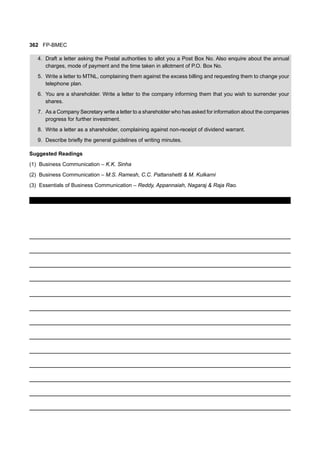 362 FP-BMEC
4. Draft a letter asking the Postal authorities to allot you a Post Box No. Also enquire about the annual
charges, mode of payment and the time taken in allotment of P.O. Box No.
5. Write a letter to MTNL, complaining them against the excess billing and requesting them to change your
telephone plan.
6. You are a shareholder. Write a letter to the company informing them that you wish to surrender your
shares.
7. As a Company Secretary write a letter to a shareholder who has asked for information about the companies
progress for further investment.
8. Write a letter as a shareholder, complaining against non-receipt of dividend warrant.
9. Describe briefly the general guidelines of writing minutes.
Suggested Readings
(1) Business Communication – K.K. Sinha
(2) Business Communication – M.S. Ramesh, C.C. Pattanshetti & M. Kulkarni
(3) Essentials of Business Communication – Reddy, Appannaiah, Nagaraj & Raja Rao.
 