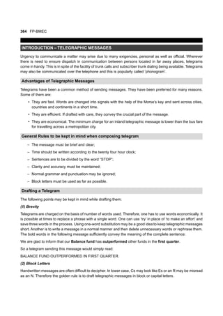 364 FP-BMEC
INTRODUCTION – TELEGRAPHIC MESSAGES
Urgency to communicate a matter may arise due to many exigencies, personal as well as official. Wherever
there is need to ensure dispatch in communication between persons located in far away places, telegrams
come in handy. This is in spite of the facility of trunk calls and subscriber trunk dialing being available. Telegrams
may also be communicated over the telephone and this is popularly called ‘phonogram’.
Advantages of Telegraphic Messages
Telegrams have been a common method of sending messages. They have been preferred for many reasons.
Some of them are:
• They are fast. Words are changed into signals with the help of the Morse’s key and sent across cities,
countries and continents in a short time.
• They are efficient. If drafted with care, they convey the crucial part of the message.
• They are economical. The minimum charge for an inland telegraphic message is lower than the bus fare
for travelling across a metropolitan city.
General Rules to be kept in mind when composing telegram
– The message must be brief and clear;
– Time should be written according to the twenty four hour clock;
– Sentences are to be divided by the word “STOP”;
– Clarity and accuracy must be maintained;
– Normal grammar and punctuation may be ignored;
– Block letters must be used as far as possible.
Drafting a Telegram
The following points may be kept in mind while drafting them:
(1) Brevity
Telegrams are charged on the basis of number of words used. Therefore, one has to use words economically. It
is possible at times to replace a phrase with a single word. One can use ‘try’ in place of ‘to make an effort’ and
save three words in the process. Using one-word substitution may be a good idea to keep telegraphic messages
short. Another is to write a message in a normal manner and then delete unnecessary words or rephrase them.
The bold words in the following message sufficiently convey the meaning of the complete sentence:
We are glad to inform that our Balance fund has outperformed other funds in the first quarter.
So a telegram sending this message would simply read:
BALANCE FUND OUTPERFORMED IN FIRST QUARTER.
(2) Block Letters
Handwritten messages are often difficult to decipher. In lower case, Cs may look like Es or an R may be misread
as an N. Therefore the golden rule is to draft telegraphic messages in block or capital letters.
 