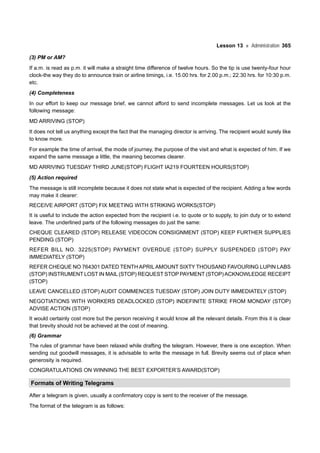 Lesson 13 Administration 365
(3) PM or AM?
If a.m. is read as p.m. it will make a straight time difference of twelve hours. So the tip is use twenty-four hour
clock-the way they do to announce train or airline timings, i.e. 15.00 hrs. for 2.00 p.m.; 22.30 hrs. for 10:30 p.m.
etc.
(4) Completeness
In our effort to keep our message brief, we cannot afford to send incomplete messages. Let us look at the
following message:
MD ARRIVING (STOP)
It does not tell us anything except the fact that the managing director is arriving. The recipient would surely like
to know more.
For example the time of arrival, the mode of journey, the purpose of the visit and what is expected of him. If we
expand the same message a little, the meaning becomes clearer.
MD ARRIVING TUESDAY THIRD JUNE(STOP) FLIGHT IA219 FOURTEEN HOURS(STOP)
(5) Action required
The message is still incomplete because it does not state what is expected of the recipient. Adding a few words
may make it clearer:
RECEIVE AIRPORT (STOP) FIX MEETING WITH STRIKING WORKS(STOP)
It is useful to include the action expected from the recipient i.e. to quote or to supply, to join duty or to extend
leave. The underlined parts of the following messages do just the same:
CHEQUE CLEARED (STOP) RELEASE VIDEOCON CONSIGNMENT (STOP) KEEP FURTHER SUPPLIES
PENDING (STOP)
REFER BILL NO. 3225(STOP) PAYMENT OVERDUE (STOP) SUPPLY SUSPENDED (STOP) PAY
IMMEDIATELY (STOP)
REFER CHEQUE NO 764301 DATED TENTH APRILAMOUNT SIXTY THOUSAND FAVOURING LUPIN LABS
(STOP) INSTRUMENT LOST IN MAIL (STOP) REQUEST STOP PAYMENT (STOP)ACKNOWLEDGE RECEIPT
(STOP)
LEAVE CANCELLED (STOP) AUDIT COMMENCES TUESDAY (STOP) JOIN DUTY IMMEDIATELY (STOP)
NEGOTIATIONS WITH WORKERS DEADLOCKED (STOP) INDEFINITE STRIKE FROM MONDAY (STOP)
ADVISE ACTION (STOP)
It would certainly cost more but the person receiving it would know all the relevant details. From this it is clear
that brevity should not be achieved at the cost of meaning.
(6) Grammar
The rules of grammar have been relaxed while drafting the telegram. However, there is one exception. When
sending out goodwill messages, it is advisable to write the message in full. Brevity seems out of place when
generosity is required.
CONGRATULATIONS ON WINNING THE BEST EXPORTER’S AWARD(STOP)
Formats of Writing Telegrams
After a telegram is given, usually a confirmatory copy is sent to the receiver of the message.
The format of the telegram is as follows:
 